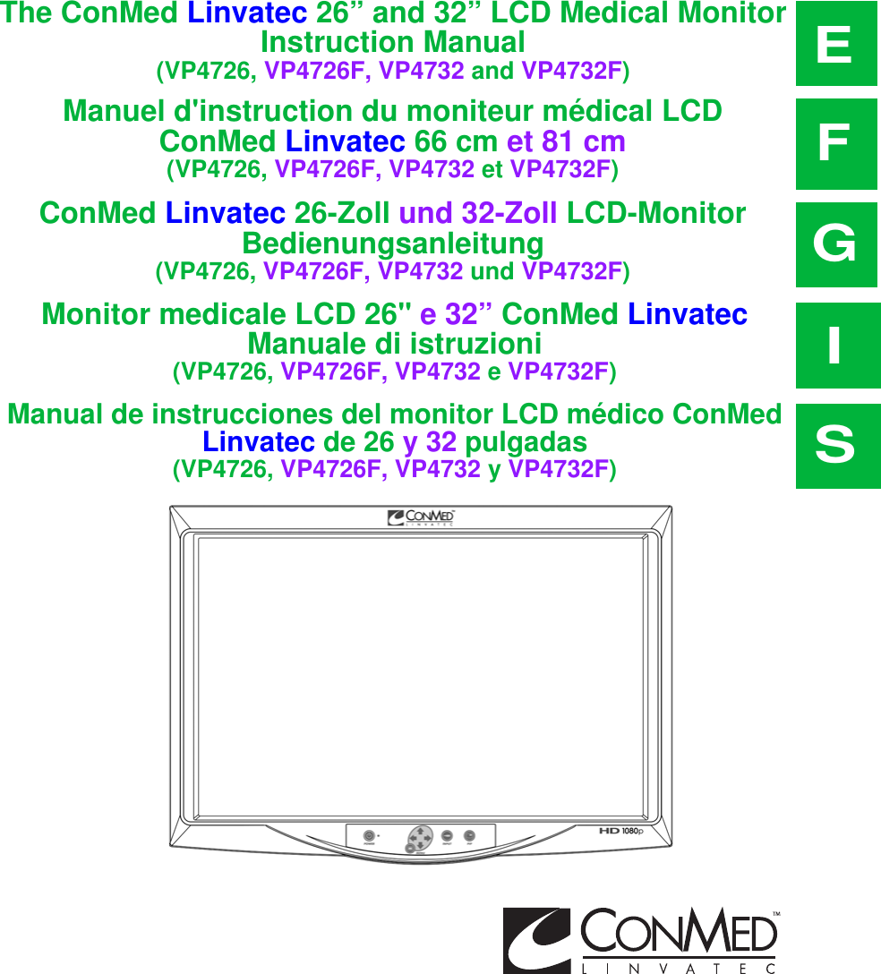 The ConMed Linvatec 26” and 32” LCD Medical MonitorInstruction Manual(VP4726, VP4726F, VP4732 and VP4732F)EManuel d&apos;instruction du moniteur médical LCDConMed Linvatec 66 cm et 81 cm(VP4726, VP4726F, VP4732 et VP4732F)FConMed Linvatec 26-Zoll und 32-Zoll LCD-Monitor Bedienungsanleitung(VP4726, VP4726F, VP4732 und VP4732F)GMonitor medicale LCD 26&quot; e 32” ConMed Linvatec Manuale di istruzioni(VP4726, VP4726F, VP4732 e VP4732F)IManual de instrucciones del monitor LCD médico ConMed Linvatec de 26 y 32 pulgadas(VP4726, VP4726F, VP4732 y VP4732F)S