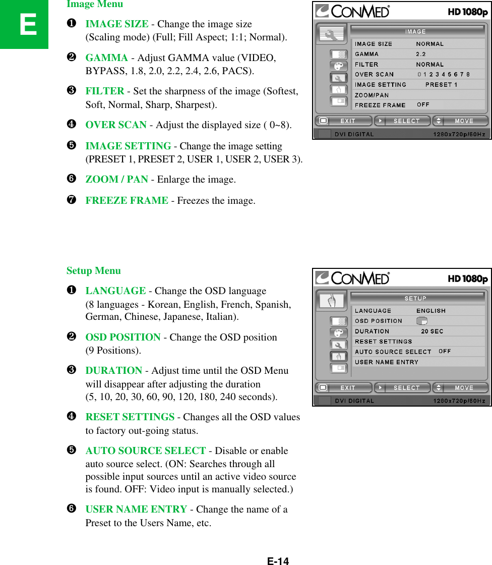 E-14EImage Menu❶IMAGE SIZE - Change the image size (Scaling mode) (Full; Fill Aspect; 1:1; Normal).❷GAMMA - Adjust GAMMA value (VIDEO, BYPASS, 1.8, 2.0, 2.2, 2.4, 2.6, PACS).❸FILTER - Set the sharpness of the image (Softest, Soft, Normal, Sharp, Sharpest).❹OVER SCAN - Adjust the displayed size ( 0~8).➎IMAGE SETTING - Change the image setting (PRESET 1, PRESET 2, USER 1, USER 2, USER 3).➏ZOOM / PAN - Enlarge the image.❼FREEZE FRAME - Freezes the image.Setup Menu❶LANGUAGE - Change the OSD language(8 languages - Korean, English, French, Spanish, German, Chinese, Japanese, Italian).❷OSD POSITION - Change the OSD position (9 Positions).❸DURATION - Adjust time until the OSD Menu will disappear after adjusting the duration (5, 10, 20, 30, 60, 90, 120, 180, 240 seconds).❹RESET SETTINGS - Changes all the OSD values to factory out-going status.➎AUTO SOURCE SELECT - Disable or enable auto source select. (ON: Searches through all possible input sources until an active video source is found. OFF: Video input is manually selected.)➏USER NAME ENTRY - Change the name of a Preset to the Users Name, etc.