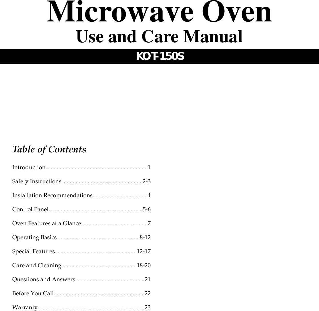 Table of ContentsIntroduction................................................................... 1Safety Instructions..................................................... 2-3Installation Recommendations.................................... 4Control Panel.............................................................. 5-6Oven Features at a Glance........................................... 7Operating Basics ...................................................... 8-12Special Features...................................................... 12-17Care and Cleaning................................................. 18-20Questions and Answers............................................. 21Before You Call............................................................ 22Warranty ...................................................................... 23Microwave OvenUse and Care ManualKOT-150S