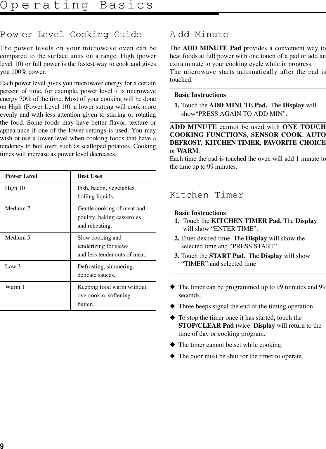 9Operating BasicsPow er Level Cooking GuideThe power levels on your microwave oven can becompared to the surface units on a range. High (powerlevel 10) or full power is the fastest way to cook and givesyou 100% power.Each power level gives you microwave energy for a certainpercent of time, for example, power level 7 is microwaveenergy 70% of the time. Most of your cooking will be doneon High (Power Level 10). a lower sutting will cook moreevenly and with less attention given to stirring or rotatingthe food. Some foods may have better flavor, texture orappearance if one of the lower settings is used. You maywish ot use a lower level when cooking foods that have atendency to boil over, such as scalloped potatoes. Cookingtimes will increase as power level decreases.Kitchen Timer◆The timer can be programmed up to 99 minutes and 99seconds.◆Three beeps signal the end of the timing operation.◆To stop the timer once it has started, touch theSTOP/CLEAR Pad twice. Display will return to thetime of day or cooking program.◆The timer cannot be set while cooking.◆The door must be shut for the timer to operate.Power Level Best UsesHigh 10 Fish, bacon, vegetables,boiling liquids.Medium 7 Gentle cooking of meat andpoultry, baking casserolesand reheating.Medium 5 Slow cooking andtenderizing for stewsand less tender cuts of meat.Low 3 Defrosting, simmering,delicate sauces.Warm 1 Keeping food warm withoutovercookin, softeningbutter.A dd MinuteThe ADD MINUTE Pad provides a convenient way toheat foods at full power with one touch of a pad or add anextra minute to your cooking cycle while in progress. The microwave starts automatically after the pad istouched.ADD MINUTE cannot be used with ONE TOUCHCOOKING FUNCTIONS, SENSOR COOK, AUTODEFROST, KITCHEN TIMER, FAVORITE CHOICEor WARM.Each time the pad is touched the oven will add 1 minute tothe time up to 99 minutes.Basic Instructions1. Touch the ADD MINUTE Pad. The Display willshow“PRESS AGAIN TO ADD MIN”.Basic Instructions1. Touch the KITCHEN TIMER Pad. The Displaywill show “ENTER TIME”.2. Enter desired time. The Display will show theselected time and “PRESS START”.3. Touch the START Pad. The Display will show“TIMER” and selected time.