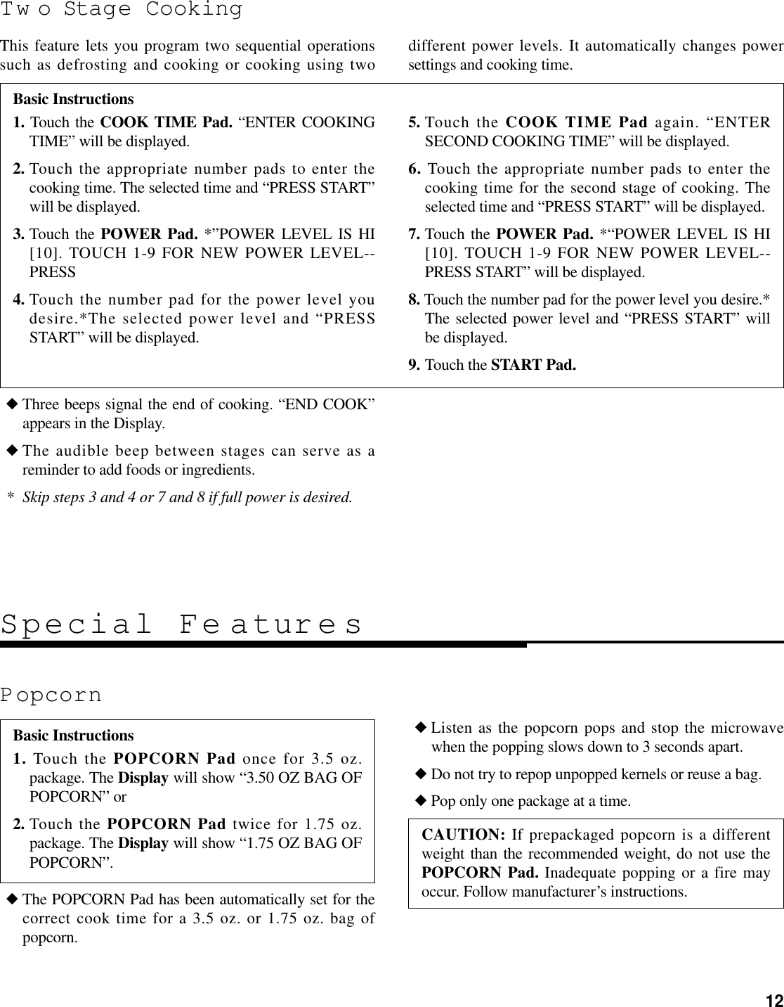 12Tw o Stage CookingThis feature lets you program two sequential operationssuch as defrosting and cooking or cooking using two different power levels. It automatically changes powersettings and cooking time.◆ Three beeps signal the end of cooking. “END COOK”appears in the Display.◆ The audible beep between stages can serve as areminder to add foods or ingredients.* Skip steps 3 and 4 or 7 and 8 if full power is desired.◆ The POPCORN Pad has been automatically set for thecorrect cook time for a 3.5 oz. or 1.75 oz. bag ofpopcorn.◆ Listen as the popcorn pops and stop the microwavewhen the popping slows down to 3 seconds apart.◆ Do not try to repop unpopped kernels or reuse a bag.◆ Pop only one package at a time.Basic Instructions1. Touch the COOK TIME Pad. “ENTER COOKINGTIME” will be displayed.2. Touch the appropriate number pads to enter thecooking time. The selected time and “PRESS START”will be displayed.3. Touch the POWER Pad. *”POWER LEVEL IS HI[10]. TOUCH 1-9 FOR NEW POWER LEVEL--PRESS4. Touch the number pad for the power level youdesire.*The selected power level and “PRESSSTART” will be displayed.5. Touch the COOK TIME Pad again. “ENTERSECOND COOKING TIME” will be displayed.6. Touch the appropriate number pads to enter thecooking time for the second stage of cooking. Theselected time and “PRESS START” will be displayed.7. Touch the POWER Pad. *“POWER LEVEL IS HI[10]. TOUCH 1-9 FOR NEW POWER LEVEL--PRESS START” will be displayed.8. Touch the number pad for the power level you desire.*The selected power level and “PRESS START” willbe displayed.9. Touch the START Pad.PopcornSpecial Fe aturesBasic Instructions1. Touch the POPCORN Pad once for 3.5 oz.package. The Display will show “3.50 OZ BAG OFPOPCORN” or2. Touch the POPCORN Pad twice for 1.75 oz.package. The Display will show “1.75 OZ BAG OFPOPCORN”. CAUTION: If prepackaged popcorn is a differentweight than the recommended weight, do not use thePOPCORN Pad. Inadequate popping or a fire mayoccur. Follow manufacturer’s instructions.