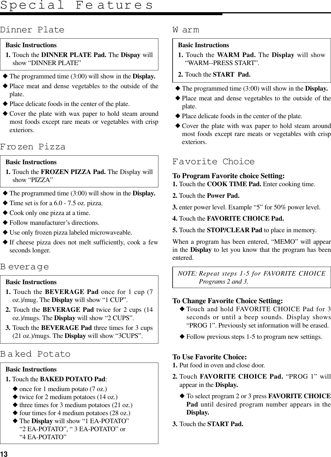 13◆ The programmed time (3:00) will show in the Display.◆ Place meat and dense vegetables to the outside of theplate.◆ Place delicate foods in the center of the plate.◆ Cover the plate with wax paper to hold steam aroundmost foods except rare meats or vegetables with crispexteriors.Dinner PlateSpecial Fe aturesBasic Instructions1. Touch the DINNER PLATE Pad. The Dispay willshow “DINNER PLATE”◆ The programmed time (3:00) will show in the Display.◆ Place meat and dense vegetables to the outside of theplate.◆ Place delicate foods in the center of the plate.◆ Cover the plate with wax paper to hold steam aroundmost foods except rare meats or vegetables with crispexteriors.Favorite ChoiceTo Program Favorite choice Setting:1. Touch the COOK TIME Pad. Enter cooking time. 2. Touch the Power Pad.3. enter power level. Example “5” for 50% power level.4. Touch the FAVORITE CHOICE Pad.5. Touch the STOP/CLEAR Pad to place in memory.When a program has been entered, “MEMO” will appearin the Display to let you know that the program has beenentered.To Change Favorite Choice Setting:◆ Touch and hold FAVORITE CHOICE Pad for 3seconds or until a beep sounds. Display shows“PROG 1”. Previously set information will be erased.◆ Follow previous steps 1-5 to program new settings.To Use Favorite Choice:1. Put food in oven and close door.2. Touch FAVORITE CHOICE Pad. “PROG 1” willappear in the Display.◆ To select program 2 or 3 press FAVORITE CHOICEPad until desired program number appears in theDisplay.3. Touch the START Pad.WarmBasic Instructions1. Touch the WARM Pad. The Display will show“WARM--PRESS START”.2. Touch the START  Pad.◆ The programmed time (3:00) will show in the Display.◆ Time set is for a 6.0 - 7.5 oz. pizza.◆ Cook only one pizza at a time.◆ Follow manufacturer’s directions.◆ Use only frozen pizza labeled microwaveable.◆ If cheese pizza does not melt sufficiently, cook a fewseconds longer.Frozen PizzaBasic Instructions1. Touch the FROZEN PIZZA Pad. The Display willshow “PIZZA”BeverageBasic Instructions1. Touch the BEVERAGE Pad once for 1 cup (7oz.)/mug. The Display will show “1 CUP”.2. Touch the BEVERAGE Pad twice for 2 cups (14oz.)/mugs. The Display will show “2 CUPS”.3. Touch the BEVERAGE Pad three times for 3 cups(21 oz.)/mugs. The Display will show “3CUPS”.NOTE: Repeat steps 1-5 for FAVORITE CHOICEPrograms 2 and 3.Baked PotatoBasic Instructions1. Touch the BAKED POTATO Pad:◆ once for 1 medium potato (7 oz.)◆ twice for 2 medium potatoes (14 oz.)◆ three times for 3 medium potatoes (21 oz.)◆ four times for 4 medium potatoes (28 oz.)◆ The Display will show “1 EA-POTATO” “2 EA-POTATO”, “ 3 EA-POTATO” or “4 EA-POTATO”