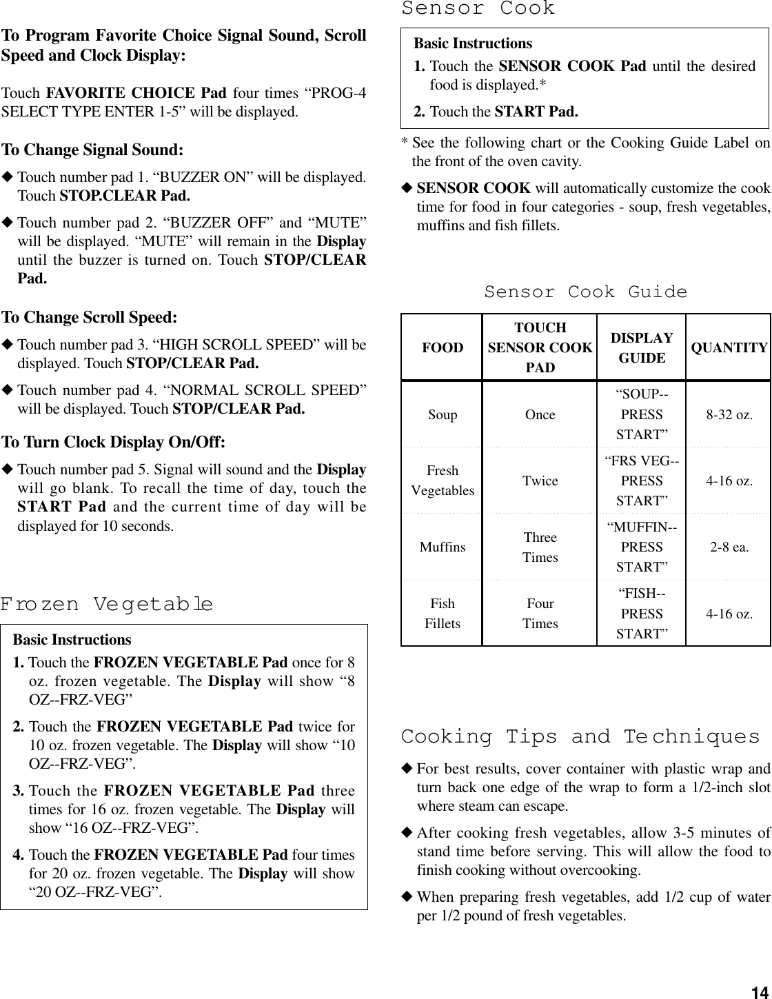14Frozen VegetableBasic Instructions1. Touch the FROZEN VEGETABLE Pad once for 8oz. frozen vegetable. The Display will show “8OZ--FRZ-VEG”2. Touch the FROZEN VEGETABLE Pad twice for10 oz. frozen vegetable. The Display will show “10OZ--FRZ-VEG”.3. Touch the FROZEN VEGETABLE Pad threetimes for 16 oz. frozen vegetable. The Display willshow “16 OZ--FRZ-VEG”.4. Touch the FROZEN VEGETABLE Pad four timesfor 20 oz. frozen vegetable. The Display will show“20 OZ--FRZ-VEG”.* See the following chart or the Cooking Guide Label onthe front of the oven cavity.◆SENSOR COOK will automatically customize the cooktime for food in four categories - soup, fresh vegetables,muffins and fish fillets.Cooking Tips and Te chniques◆ For best results, cover container with plastic wrap andturn back one edge of the wrap to form a 1/2-inch slotwhere steam can escape.◆ After cooking fresh vegetables, allow 3-5 minutes ofstand time before serving. This will allow the food tofinish cooking without overcooking.◆ When preparing fresh vegetables, add 1/2 cup of waterper 1/2 pound of fresh vegetables.Sensor Cook GuideTOUCH DISPLAYFOOD SENSOR COOK QUANTITYPAD GUIDE“SOUP--Soup Once PRESS 8-32 oz.START”Fresh “FRS VEG--Twice PRESS 4-16 oz.Vegetables START”Three “MUFFIN--Muffins PRESS 2-8 ea.Times START”Fish Four “FISH--PRESS 4-16 oz.Fillets Times START”To Program Favorite Choice Signal Sound, ScrollSpeed and Clock Display:Touch FAVORITE CHOICE Pad four times “PROG-4SELECT TYPE ENTER 1-5” will be displayed.To Change Signal Sound:◆ Touch number pad 1. “BUZZER ON” will be displayed.Touch STOP.CLEAR Pad.◆ Touch number pad 2. “BUZZER OFF” and “MUTE”will be displayed. “MUTE” will remain in the Displayuntil the buzzer is turned on. Touch STOP/CLEARPad.To Change Scroll Speed:◆ Touch number pad 3. “HIGH SCROLL SPEED” will bedisplayed. Touch STOP/CLEAR Pad.◆ Touch number pad 4. “NORMAL SCROLL SPEED”will be displayed. Touch STOP/CLEAR Pad.To Turn Clock Display On/Off:◆ Touch number pad 5. Signal will sound and the Displaywill go blank. To recall the time of day, touch theSTART Pad and the current time of day will bedisplayed for 10 seconds.Sensor CookBasic Instructions1. Touch the SENSOR COOK Pad until the desiredfood is displayed.*2. Touch the START Pad.