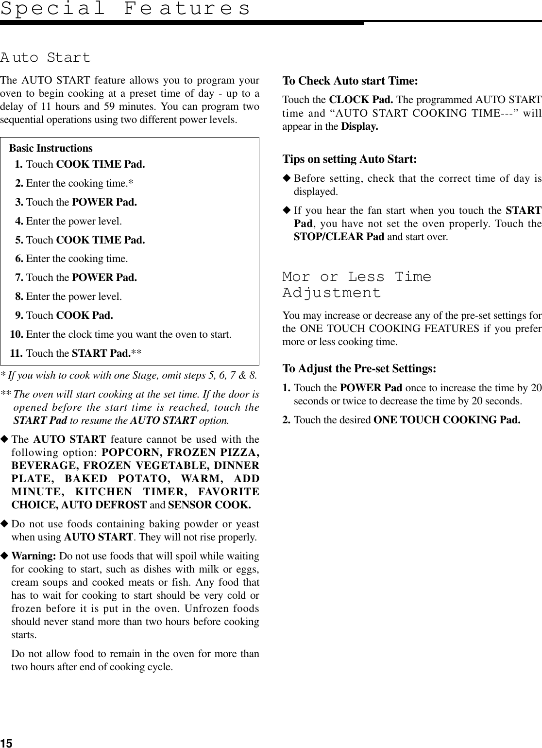 15A uto StartThe AUTO START feature allows you to program youroven to begin cooking at a preset time of day - up to adelay of 11 hours and 59 minutes. You can program twosequential operations using two different power levels.To Check Auto start Time:Touch the CLOCK Pad. The programmed AUTO STARTtime and “AUTO START COOKING TIME---” willappear in the Display.Tips on setting Auto Start:◆Before setting, check that the correct time of day isdisplayed.◆If you hear the fan start when you touch the STARTPad, you have not set the oven properly. Touch theSTOP/CLEAR Pad and start over.Mor or Less TimeAdjustmentYou may increase or decrease any of the pre-set settings forthe ONE TOUCH COOKING FEATURES if you prefermore or less cooking time.To Adjust the Pre-set Settings:1. Touch the POWER Pad once to increase the time by 20seconds or twice to decrease the time by 20 seconds.2. Touch the desired ONE TOUCH COOKING Pad.* If you wish to cook with one Stage, omit steps 5, 6, 7 &amp; 8.** The oven will start cooking at the set time. If the door isopened before the start time is reached, touch theSTART Pad to resume the AUTO START option.◆The AUTO START feature cannot be used with thefollowing option: POPCORN, FROZEN PIZZA,BEVERAGE, FROZEN VEGETABLE, DINNERPLATE, BAKED POTATO, WARM, ADDMINUTE, KITCHEN TIMER, FAVORITECHOICE, AUTO DEFROST and SENSOR COOK.◆Do not use foods containing baking powder or yeastwhen using AUTO START. They will not rise properly.◆Warning: Do not use foods that will spoil while waitingfor cooking to start, such as dishes with milk or eggs,cream soups and cooked meats or fish. Any food thathas to wait for cooking to start should be very cold orfrozen before it is put in the oven. Unfrozen foodsshould never stand more than two hours before cookingstarts.Do not allow food to remain in the oven for more thantwo hours after end of cooking cycle.Special Fe aturesBasic Instructions11. Touch COOK TIME Pad.12. Enter the cooking time.*13. Touch the POWER Pad.14. Enter the power level.15. Touch COOK TIME Pad.16. Enter the cooking time.17. Touch the POWER Pad.18. Enter the power level.19. Touch COOK Pad.10. Enter the clock time you want the oven to start.11. Touch the START Pad.**
