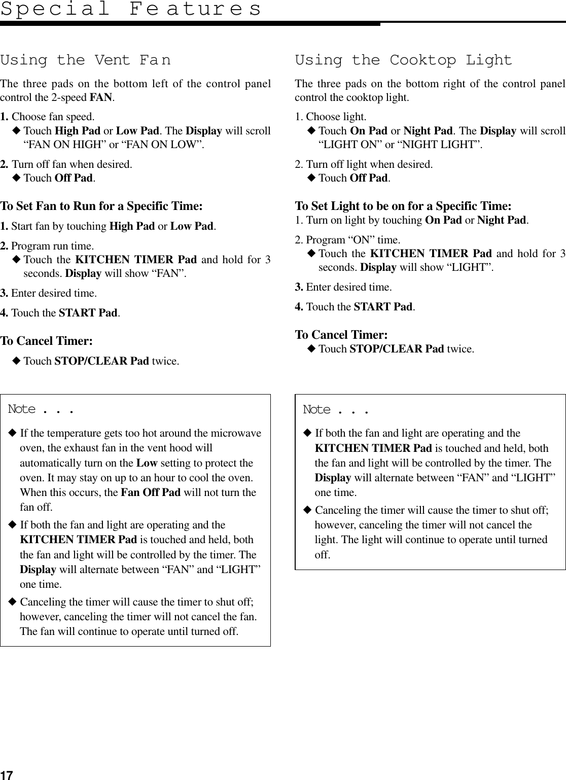 17Special Fe aturesNote . . .◆ If the temperature gets too hot around the microwaveoven, the exhaust fan in the vent hood willautomatically turn on the Low setting to protect theoven. It may stay on up to an hour to cool the oven.When this occurs, the Fan Off Pad will not turn thefan off.◆ If both the fan and light are operating and theKITCHEN TIMER Pad is touched and held, boththe fan and light will be controlled by the timer. TheDisplay will alternate between “FAN” and “LIGHT”one time.◆ Canceling the timer will cause the timer to shut off;however, canceling the timer will not cancel the fan.The fan will continue to operate until turned off.Note . . .◆ If both the fan and light are operating and theKITCHEN TIMER Pad is touched and held, boththe fan and light will be controlled by the timer. TheDisplay will alternate between “FAN” and “LIGHT”one time.◆ Canceling the timer will cause the timer to shut off;however, canceling the timer will not cancel thelight. The light will continue to operate until turnedoff.Using the Vent Fa nThe three pads on the bottom left of the control panelcontrol the 2-speed FAN.1. Choose fan speed.◆Touch High Pad or Low Pad. The Display will scroll“FAN ON HIGH” or “FAN ON LOW”.2. Turn off fan when desired.◆Touch Off Pad.To Set Fan to Run for a Specific Time:1. Start fan by touching High Pad or Low Pad.2. Program run time.◆Touch the KITCHEN TIMER Pad and hold for 3seconds. Display will show “FAN”.3. Enter desired time.4. Touch the START Pad.To Cancel Timer:◆Touch STOP/CLEAR Pad twice.Using the Cooktop LightThe three pads on the bottom right of the control panelcontrol the cooktop light.1. Choose light.◆Touch On Pad or Night Pad. The Display will scroll“LIGHT ON” or “NIGHT LIGHT”.2. Turn off light when desired.◆Touch Off Pad.To Set Light to be on for a Specific Time:1. Turn on light by touching On Pad or Night Pad.2. Program “ON” time.◆Touch the KITCHEN TIMER Pad and hold for 3seconds. Display will show “LIGHT”.3. Enter desired time.4. Touch the START Pad.To Cancel Timer:◆Touch STOP/CLEAR Pad twice.