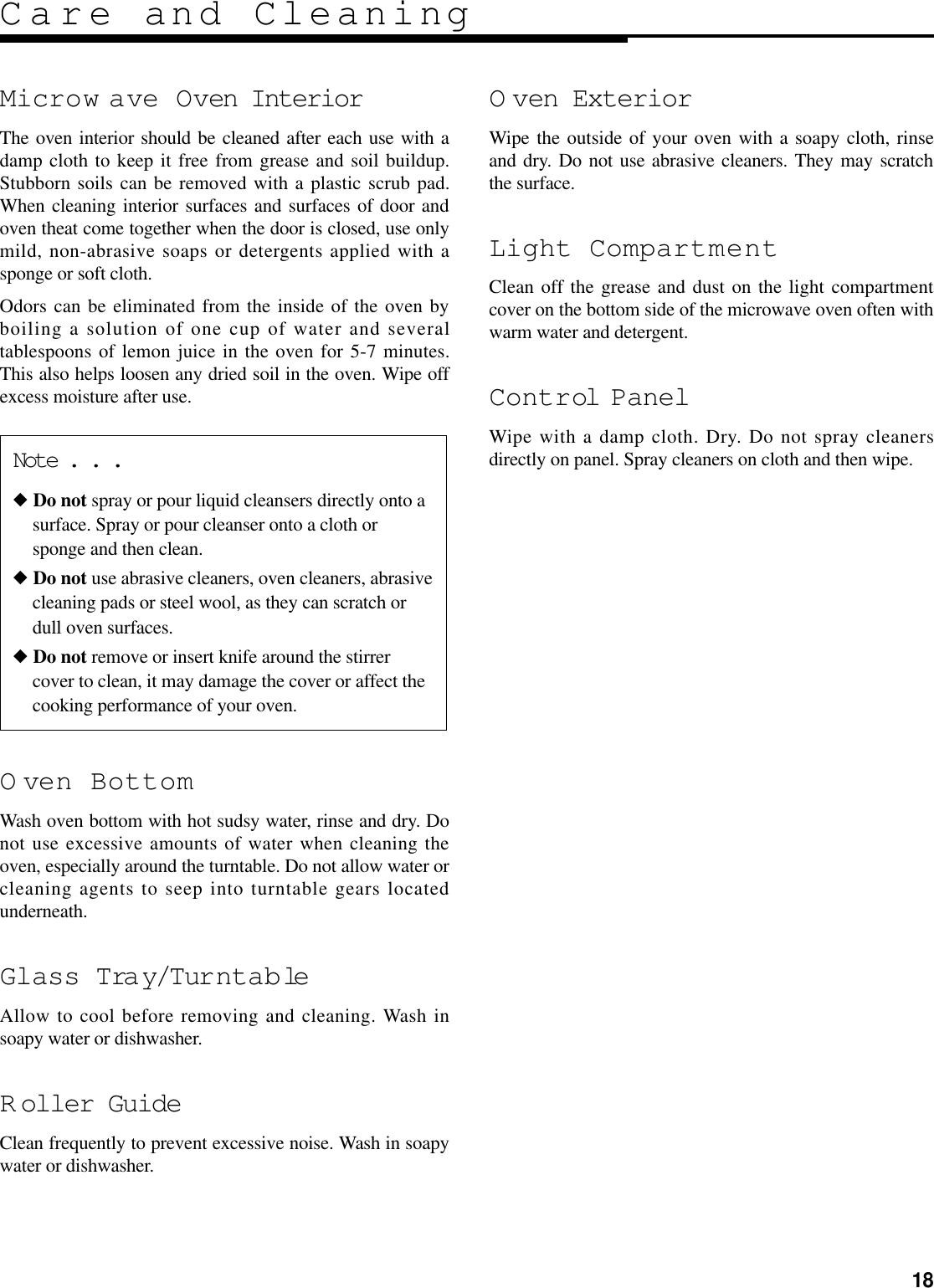 18Care and CleaningNote . . .◆ Do not spray or pour liquid cleansers directly onto asurface. Spray or pour cleanser onto a cloth orsponge and then clean.◆ Do not use abrasive cleaners, oven cleaners, abrasivecleaning pads or steel wool, as they can scratch ordull oven surfaces.◆ Do not remove or insert knife around the stirrercover to clean, it may damage the cover or affect thecooking performance of your oven.Microw ave Oven InteriorThe oven interior should be cleaned after each use with adamp cloth to keep it free from grease and soil buildup.Stubborn soils can be removed with a plastic scrub pad.When cleaning interior surfaces and surfaces of door andoven theat come together when the door is closed, use onlymild, non-abrasive soaps or detergents applied with asponge or soft cloth.Odors can be eliminated from the inside of the oven byboiling a solution of one cup of water and severaltablespoons of lemon juice in the oven for 5-7 minutes.This also helps loosen any dried soil in the oven. Wipe offexcess moisture after use.O ven BottomWash oven bottom with hot sudsy water, rinse and dry. Donot use excessive amounts of water when cleaning theoven, especially around the turntable. Do not allow water orcleaning agents to seep into turntable gears locatedunderneath.Glass Tray/TurntableAllow to cool before removing and cleaning. Wash insoapy water or dishwasher.R oller GuideClean frequently to prevent excessive noise. Wash in soapywater or dishwasher.O ven ExteriorWipe the outside of your oven with a soapy cloth, rinseand dry. Do not use abrasive cleaners. They may scratchthe surface.Light CompartmentClean off the grease and dust on the light compartmentcover on the bottom side of the microwave oven often withwarm water and detergent.Control PanelWipe with a damp cloth. Dry. Do not spray cleanersdirectly on panel. Spray cleaners on cloth and then wipe.