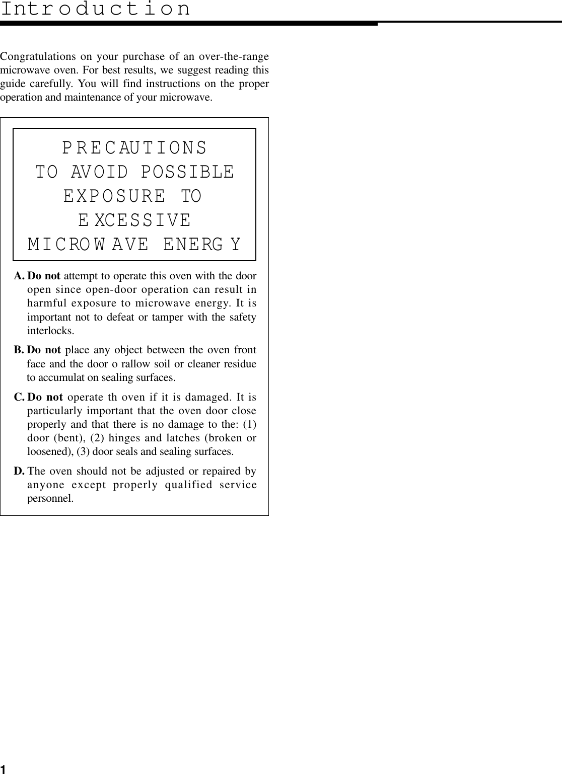 1Intr oductionCongratulations on your purchase of an over-the-rangemicrowave oven. For best results, we suggest reading thisguide carefully. You will find instructions on the properoperation and maintenance of your microwave.A. Do not attempt to operate this oven with the dooropen since open-door operation can result inharmful exposure to microwave energy. It isimportant not to defeat or tamper with the safetyinterlocks.B. Do not place any object between the oven frontface and the door o rallow soil or cleaner residueto accumulat on sealing surfaces.C. Do not operate th oven if it is damaged. It isparticularly important that the oven door closeproperly and that there is no damage to the: (1)door (bent), (2) hinges and latches (broken orloosened), (3) door seals and sealing surfaces.D. The oven should not be adjusted or repaired byanyone except properly qualified servicepersonnel.PRECAUTIONSTO AVOID POSSIBLEEXPOSURE TOE XCESSIVEMICROW AVE ENERG Y