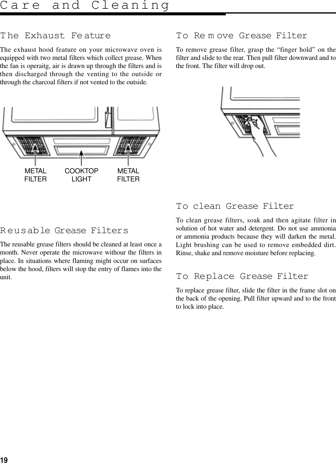 19Care and CleaningT he Exhaust Fe atureThe exhaust hood feature on your microwave oven isequipped with two metal filters which collect grease. Whenthe fan is operaitg, air is drawn up through the filters and isthen discharged through the venting to the outside orthrough the charcoal filters if not vented to the outside.Reusable Grease FiltersThe reusable grease filters should be cleaned at least once amonth. Never operate the microwave withour the filters inplace. In situations where flaming might occur on surfacesbelow the hood, filters will stop the entry of flames into theunit.To Re m ove Grease FilterTo remove grease filter, grasp the “finger hold” on thefilter and slide to the rear. Then pull filter downward and tothe front. The filter will drop out.To clean Grease FilterTo clean grease filters, soak and then agitate filter insolution of hot water and detergent. Do not use ammoniaor ammonia products because they will darken the metal.Light brushing can be used to remove embedded dirt.Rinse, shake and remove moisture before replacing.To Replace Grease FilterTo replace grease filter, slide the filter in the frame slot onthe back of the opening. Pull filter upward and to the frontto lock into place.METALFILTER COOKTOPLIGHT METALFILTER