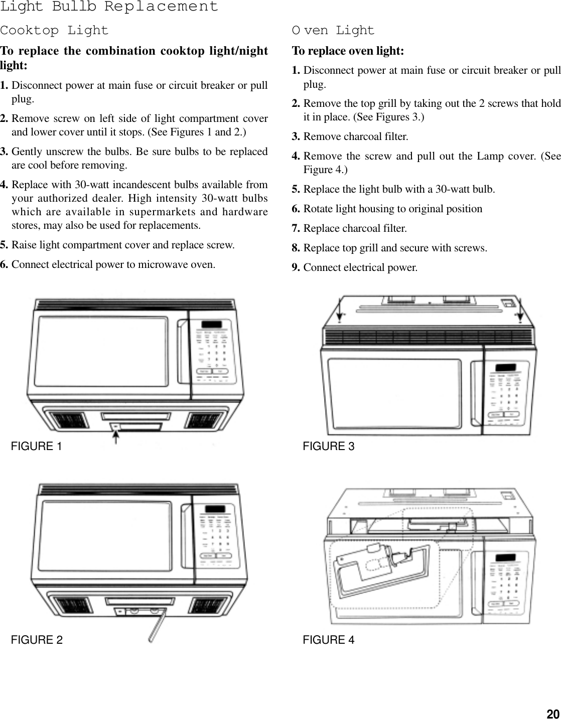 20Light Bullb ReplacementCooktop LightTo replace the combination cooktop light/nightlight:1. Disconnect power at main fuse or circuit breaker or pullplug.2. Remove screw on left side of light compartment coverand lower cover until it stops. (See Figures 1 and 2.)3. Gently unscrew the bulbs. Be sure bulbs to be replacedare cool before removing.4. Replace with 30-watt incandescent bulbs available fromyour authorized dealer. High intensity 30-watt bulbswhich are available in supermarkets and hardwarestores, may also be used for replacements.5. Raise light compartment cover and replace screw.6. Connect electrical power to microwave oven.O ven LightTo replace oven light:1. Disconnect power at main fuse or circuit breaker or pullplug.2. Remove the top grill by taking out the 2 screws that holdit in place. (See Figures 3.)3. Remove charcoal filter.4. Remove the screw and pull out the Lamp cover. (SeeFigure 4.)5. Replace the light bulb with a 30-watt bulb.6. Rotate light housing to original position7. Replace charcoal filter.8. Replace top grill and secure with screws.9. Connect electrical power.FIGURE 1FIGURE 2FIGURE 3FIGURE 4