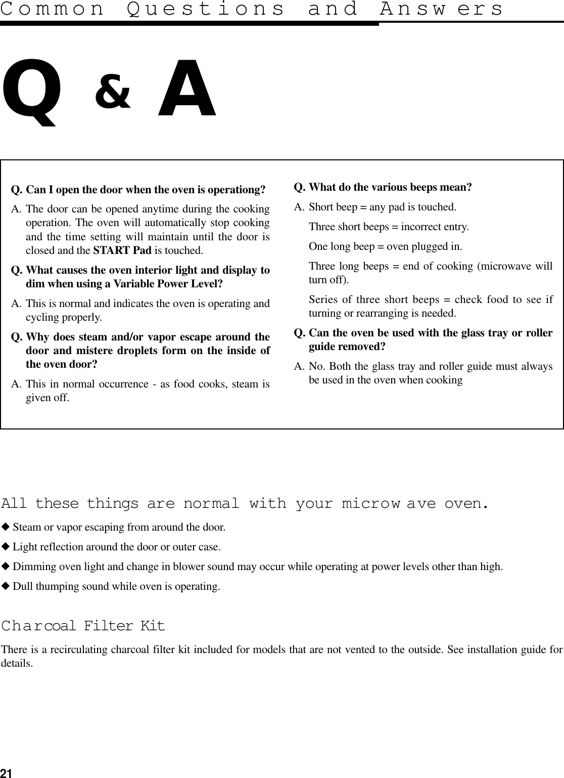 21Common Questions and Answ ersQ &amp;AQ. Can I open the door when the oven is operationg?A. The door can be opened anytime during the cookingoperation. The oven will automatically stop cookingand the time setting will maintain until the door isclosed and the START Pad is touched.Q. What causes the oven interior light and display todim when using a Variable Power Level?A. This is normal and indicates the oven is operating andcycling properly.Q. Why does steam and/or vapor escape around thedoor and mistere droplets form on the inside ofthe oven door?A. This in normal occurrence - as food cooks, steam isgiven off.Q. What do the various beeps mean?A. Short beep = any pad is touched.Three short beeps = incorrect entry.One long beep = oven plugged in.Three long beeps = end of cooking (microwave willturn off).Series of three short beeps = check food to see ifturning or rearranging is needed.Q. Can the oven be used with the glass tray or rollerguide removed?A. No. Both the glass tray and roller guide must alwaysbe used in the oven when cookingAll these things are normal with your microw ave oven.◆Steam or vapor escaping from around the door.◆Light reflection around the door or outer case.◆Dimming oven light and change in blower sound may occur while operating at power levels other than high.◆Dull thumping sound while oven is operating.Charcoal Filter KitThere is a recirculating charcoal filter kit included for models that are not vented to the outside. See installation guide fordetails.