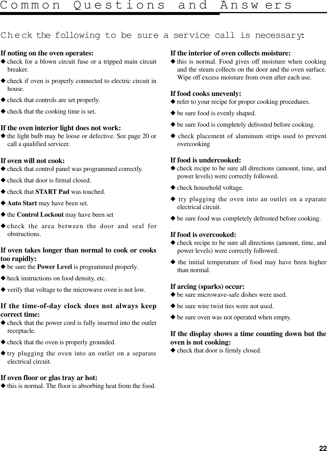 22Common Questions and Answ ersCheck the following to be sure a service call is necessar y:If noting on the oven operates:◆check for a blown circuit fuse or a tripped main circuitbreaker.◆check if oven is properly connected to electric circuit inhouse.◆check that controls are set properly.◆check that the cooking time is set.If the oven interior light does not work:◆the light bulb may be loose or defective. See page 20 orcall a qualified servicer.If oven will not cook:◆check that control panel was programmed correctly.◆check that door is firmal closed.◆check that START Pad was touched.◆Auto Start may have been set.◆the Control Lockout may have been set◆check the area between the door and seal forobstructions.If oven takes longer than normal to cook or cookstoo rapidly:◆be sure the Power Level is programmed properly.◆heck instructions on food density, etc.◆verify that voltage to the microwave oven is not low.If the time-of-day clock does not always keepcorrect time:◆check that the power cord is fully inserted into the outletreceptacle.◆check that the oven is properly grounded.◆try plugging the oven into an outlet on a separateelectrical circuit.If oven floor or glas tray ar hot:◆this is normal. The floor is absorbing heat from the food.If the interior of oven collects moisture:◆this is normal. Food gives off moisture when cookingand the steam collects on the door and the oven surface.Wipe off excess moisture from oven after each use.If food cooks unevenly:◆refer to your recipe for proper cooking procedures.◆be sure food is evenly shaped.◆be sure food is completely defrosted before cooking.◆check placement of aluminum strips used to preventovercookingIf food is undercooked:◆check recipe to be sure all directions (amount, time, andpower levels) were correctly followed.◆check household voltage.◆try plugging the oven into an outlet on a eparateelectrical circuit.◆be sure food was completely defrosted before cooking.If food is overcooked:◆check recipe to be sure all directions (amount, time, andpower levels) were correctly followed.◆the initial temperature of food may have been higherthan normal.If arcing (sparks) occur:◆be sure microwave-safe dishes were used.◆be sure wire twist ties were not used.◆be sure oven was not operated when empty.If the display shows a time counting down but theoven is not cooking:◆check that door is firmly closed.