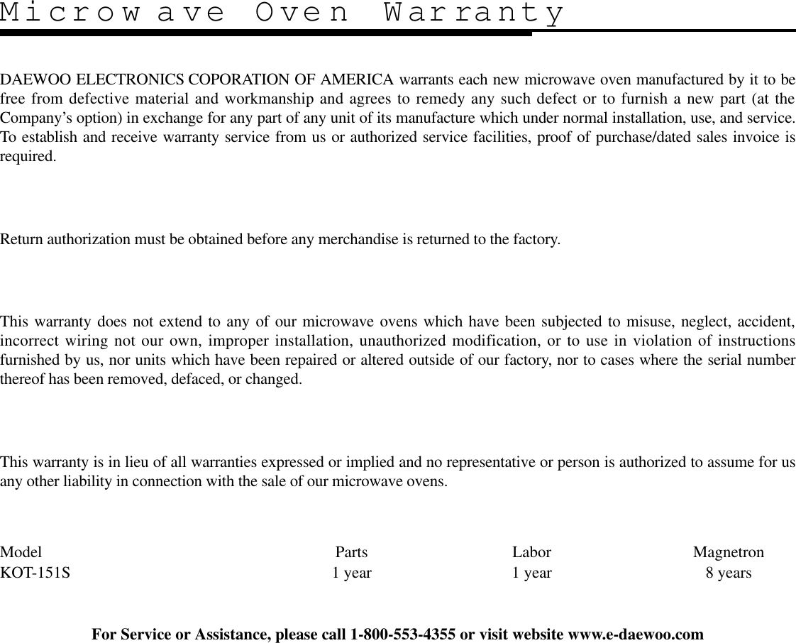 Microw ave Oven WarrantyDAEWOO ELECTRONICS COPORATION OF AMERICA warrants each new microwave oven manufactured by it to befree from defective material and workmanship and agrees to remedy any such defect or to furnish a new part (at theCompany’s option) in exchange for any part of any unit of its manufacture which under normal installation, use, and service.To establish and receive warranty service from us or authorized service facilities, proof of purchase/dated sales invoice isrequired.Return authorization must be obtained before any merchandise is returned to the factory.This warranty does not extend to any of our microwave ovens which have been subjected to misuse, neglect, accident,incorrect wiring not our own, improper installation, unauthorized modification, or to use in violation of instructionsfurnished by us, nor units which have been repaired or altered outside of our factory, nor to cases where the serial numberthereof has been removed, defaced, or changed.This warranty is in lieu of all warranties expressed or implied and no representative or person is authorized to assume for usany other liability in connection with the sale of our microwave ovens.Model                 Parts Labor MagnetronKOT-151S 1 year 1 year 8 yearsFor Service or Assistance, please call 1-800-553-4355 or visit website www.e-daewoo.com