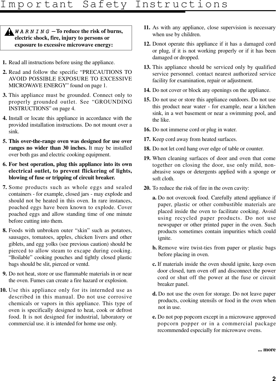 211. Read all instructions before using the appliance.12. Read and follow the specific “PRECAUTIONS TOAVOID POSSIBLE EXPOSURE TO EXCESSIVEMICROWAVE ENERGY” found on page 1.13. This appliance must be grounded. Connect only toproperly grounded outlet. See “GROUNDINGINSTRUCTIONS” on page 4.14. Install or locate this appliance in accordance with theprovided installation instructions. Do not mount over asink.15. This over-the-range oven was designed for use overranges no wider than 30 inches. It may be installedover both gas and electric cooking equipment.16. For best operation, plug this appliance into its ownelectrical outlet, to prevent flickering of lights,blowing of fuse or tripping of circuit breaker.17. Some products such as whole eggs and sealedcontainers - for example, closed jars - may explode andshould not be heated in this oven. In rare instances,poached eggs have been known to explode. Coverpoached eggs and allow standing time of one minutebefore cutting into them.18. Foods with unbroken outer “skin” such as potatoes,sausages, tomatoes, apples, chicken livers and othergiblets, and egg yolks (see previous caution) should bepierced to allow steam to excape during cooking.“Boilable” cooking pouches and tightly closed plasticbags should be slit, pierced or ventd.19. Do not heat, store or use flammable materials in or nearthe oven. Fumes can create a fire hazard or explosion.10. Use this appliance only for its internded use asdescribed in this manual. Do not use corrosivechemicals or vapors in this appliance. This type ofoven is specifically designed to heat, cook or defrostfood. It is not designed for industrial, laboratory orcommercial use. it is intended for home use only.11. As with any appliance, close supervision is necessarywhen use by children.12. Donot operate this appliance if it has a damaged cordor plug, if it is not working properly or if it has beendamaged or dropped.13. This appliance should be serviced only by qualifiedservice personnel. contact nearest authorized servicefacility for examination, repair or adjustment.14. Do not cover or block any openings on the appliance.15. Do not use or store this appliance outdoors. Do not usethis product near water - for example, near a kitchensink, in a wet basement or near a swimming pool, andthe like.16. Do not immerse cord or plug in water.17. Keep cord away from heated surfaces.18. Do not let cord hang over edge of table or counter.19. When cleaning surfaces of door and oven that cometogether on closing the door, use only mild, non-abrasive soaps or detergents applied with a sponge orsoft cloth.20. To reduce the risk of fire in the oven cavity:a. Do not overcook food. Carefully attend appliance ifpaper, plastic or other combustible materials areplaced inside the oven to facilitate cooking. Avoidusing recycled paper products. Do not usenewspaper or other printed paper in the oven. Suchproducts sometimes contain impurities which couldignite.b. Remove wire twist-ties from paper or plastic bagsbefore placing in oven.c. If materials inside the oven should ignite, keep ovendoor closed, turn oven off and disconnect the powercord or shut off the power at the fuse or circuitbreaker panel.d. Do not use the oven for storage. Do not leave paperproducts, cooking utensils or food in the oven whennot in use.e. Do not pop popcorn except in a microwave approvedpopcorn popper or in a commercial packagerecommended especially for microwave ovens.... moreImportant Safety InstructionsWWAARRNNIINNGG----To reduce the risk of burns,electric shock, fire, injury to persons orexposure to excessive microwave energy: