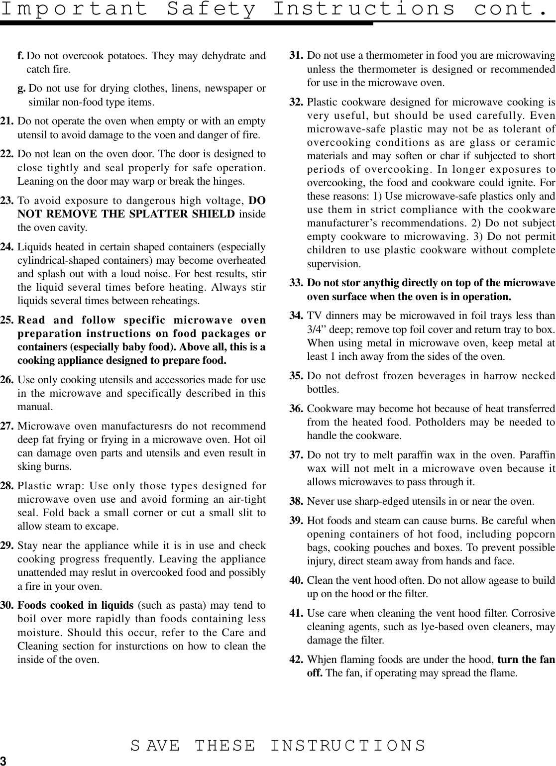 3f. Do not overcook potatoes. They may dehydrate andcatch fire.g. Do not use for drying clothes, linens, newspaper orsimilar non-food type items.21. Do not operate the oven when empty or with an emptyutensil to avoid damage to the voen and danger of fire.22. Do not lean on the oven door. The door is designed toclose tightly and seal properly for safe operation.Leaning on the door may warp or break the hinges.23. To avoid exposure to dangerous high voltage, DONOT REMOVE THE SPLATTER SHIELD insidethe oven cavity.24. Liquids heated in certain shaped containers (especiallycylindrical-shaped containers) may become overheatedand splash out with a loud noise. For best results, stirthe liquid several times before heating. Always stirliquids several times between reheatings.25. Read and follow specific microwave ovenpreparation instructions on food packages orcontainers (especially baby food). Above all, this is acooking appliance designed to prepare food.26. Use only cooking utensils and accessories made for usein the microwave and specifically described in thismanual.27. Microwave oven manufacturesrs do not recommenddeep fat frying or frying in a microwave oven. Hot oilcan damage oven parts and utensils and even result insking burns.28. Plastic wrap: Use only those types designed formicrowave oven use and avoid forming an air-tightseal. Fold back a small corner or cut a small slit toallow steam to excape.29. Stay near the appliance while it is in use and checkcooking progress frequently. Leaving the applianceunattended may reslut in overcooked food and possiblya fire in your oven.30. Foods cooked in liquids (such as pasta) may tend toboil over more rapidly than foods containing lessmoisture. Should this occur, refer to the Care andCleaning section for insturctions on how to clean theinside of the oven.31. Do not use a thermometer in food you are microwavingunless the thermometer is designed or recommendedfor use in the microwave oven.32. Plastic cookware designed for microwave cooking isvery useful, but should be used carefully. Evenmicrowave-safe plastic may not be as tolerant ofovercooking conditions as are glass or ceramicmaterials and may soften or char if subjected to shortperiods of overcooking. In longer exposures toovercooking, the food and cookware could ignite. Forthese reasons: 1) Use microwave-safe plastics only anduse them in strict compliance with the cookwaremanufacturer’s recommendations. 2) Do not subjectempty cookware to microwaving. 3) Do not permitchildren to use plastic cookware without completesupervision.33. Do not stor anythig directly on top of the microwaveoven surface when the oven is in operation.34. TV dinners may be microwaved in foil trays less than3/4” deep; remove top foil cover and return tray to box.When using metal in microwave oven, keep metal atleast 1 inch away from the sides of the oven.35. Do not defrost frozen beverages in harrow neckedbottles.36. Cookware may become hot because of heat transferredfrom the heated food. Potholders may be needed tohandle the cookware.37. Do not try to melt paraffin wax in the oven. Paraffinwax will not melt in a microwave oven because itallows microwaves to pass through it.38. Never use sharp-edged utensils in or near the oven.39. Hot foods and steam can cause burns. Be careful whenopening containers of hot food, including popcornbags, cooking pouches and boxes. To prevent possibleinjury, direct steam away from hands and face.40. Clean the vent hood often. Do not allow agease to buildup on the hood or the filter.41. Use care when cleaning the vent hood filter. Corrosivecleaning agents, such as lye-based oven cleaners, maydamage the filter.42. Whjen flaming foods are under the hood, turn the fanoff. The fan, if operating may spread the flame.Important Safety Instructions cont.S AVE THESE INSTRUCTIONS