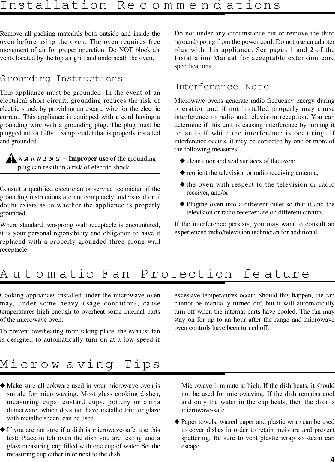 4Remove all packing materials both outside and inside theoven before using the oven. The oven requires freemovement of air for proper operation. Do NOT block airvents located by the top air grill and underneath the oven.Grounding InstructionsThis appliance must be grounded. In the event of anelectrical short circuit, grounding reduces the risk ofelectric shock by providing an escape wire for the electriccurrent. This appliance is equipped with a cord having agrounding wire with a grounding plug. The plug must beplugged into a 120v, 15amp. outlet that is properly installedand grounded.Consult a qualified electrician or service technician if thegrounding instructions are not completely understood or ifdoubt exists as to whether the appliance is properlygrounded.Where standard two-prong wall receptacle is encountered,it is your personal reponsibility and obligation to have itreplaced with a properly grounded three-prong wallreceptacle.Do not under any circumstance cut or remove the third(ground) prong from the power cord. Do not use an adapterplug with this appliance. See pages 1 and 2 of theInstallation Manual for acceptable extension cordspecifications.Interfer ence NoteMicrowave ovens generate radio frequency energy duringoperation and if not installed properly may causeinterference to radio and television reception. You candetermine if this unit is causing interference by turning iton and off while the interference is occurring. Ifinterference occurs, it may be corrected by one or more ofthe following measures:◆clean door and seal surfaces of the oven;◆reorient the television or radio receiving antenna;◆the oven with respect to the television or radioreceiver, and/or◆Plugthe oven into a different oulet so that it and thetelevision or radio receiver are on different circuits.If the interference persists, you may want to consult anexperienced redio/television technician for additionalInstallation RecommendationsCooking appliances installed under the microwave ovenmay, under some heavy usage conditions, causetemperatures high enough to overheat some internal partsof the microwave oven.To prevent overheating from taking place, the exhaust fanis designed to automatically turn on at a low speed ifexcessive temperatures occur. Should this happen, the fancannot be manually turned off, but it will automaticallyturn off when the internal parts have cooled. The fan maystay on for up to an hour after the range and microwaveoven controls have been turned off.Automatic Fan Pr otection fe ature◆Make sure all cokware used in your microwave oven issuitale for microwaving. Most glass cooking dishes,measuring cups, custard cups, pottery or chinadinnerware, which does not have metallic trim or glazewith metallic sheen, can be used.◆If you are not sure if a dish is microwave-safe, use thistest: Place in teh oven the dish you are testing and aglass measuring cup filled with one cup of water. Set themeasuring cup either in or next to the dish.Microwave 1 minute at high. If the dish heats, it shouldnot be used for microwaving. If the dish remains cooland only the water in the cup heats, then the dish ismicrowave-safe.◆Paper towels, waxed paper and plastic wrap can be usedto cover dishes in order to retain moisture and preventspattering. Be sure to vent plastic wrap so steam canescape.Microw aving TipsWWAARRNNIINNGG----Improper use of the groundingplug can result in a risk of electric shock.