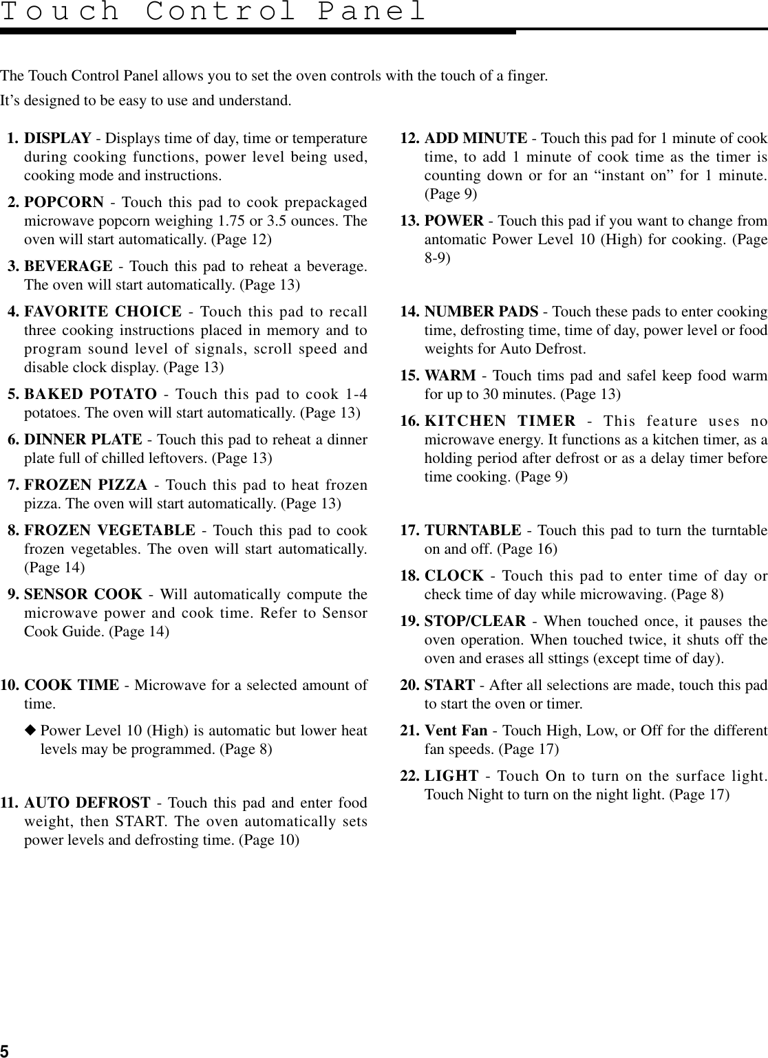 511. DISPLAY - Displays time of day, time or temperatureduring cooking functions, power level being used,cooking mode and instructions.12. POPCORN - Touch this pad to cook prepackagedmicrowave popcorn weighing 1.75 or 3.5 ounces. Theoven will start automatically. (Page 12)13. BEVERAGE - Touch this pad to reheat a beverage.The oven will start automatically. (Page 13)14. FAVORITE CHOICE - Touch this pad to recallthree cooking instructions placed in memory and toprogram sound level of signals, scroll speed anddisable clock display. (Page 13)15. BAKED POTATO - Touch this pad to cook 1-4potatoes. The oven will start automatically. (Page 13)16. DINNER PLATE - Touch this pad to reheat a dinnerplate full of chilled leftovers. (Page 13)17. FROZEN PIZZA - Touch this pad to heat frozenpizza. The oven will start automatically. (Page 13)18. FROZEN VEGETABLE - Touch this pad to cookfrozen vegetables. The oven will start automatically.(Page 14)19. SENSOR COOK - Will automatically compute themicrowave power and cook time. Refer to SensorCook Guide. (Page 14)10. COOK TIME - Microwave for a selected amount oftime.◆Power Level 10 (High) is automatic but lower heatlevels may be programmed. (Page 8)11. AUTO DEFROST - Touch this pad and enter foodweight, then START. The oven automatically setspower levels and defrosting time. (Page 10)12. ADD MINUTE - Touch this pad for 1 minute of cooktime, to add 1 minute of cook time as the timer iscounting down or for an “instant on” for 1 minute.(Page 9)13. POWER - Touch this pad if you want to change fromantomatic Power Level 10 (High) for cooking. (Page8-9)14. NUMBER PADS - Touch these pads to enter cookingtime, defrosting time, time of day, power level or foodweights for Auto Defrost. 15. WARM - Touch tims pad and safel keep food warmfor up to 30 minutes. (Page 13)16. KITCHEN TIMER - This feature uses nomicrowave energy. It functions as a kitchen timer, as aholding period after defrost or as a delay timer beforetime cooking. (Page 9)17. TURNTABLE - Touch this pad to turn the turntableon and off. (Page 16)18. CLOCK - Touch this pad to enter time of day orcheck time of day while microwaving. (Page 8)19. STOP/CLEAR - When touched once, it pauses theoven operation. When touched twice, it shuts off theoven and erases all sttings (except time of day).20. START - After all selections are made, touch this padto start the oven or timer.21. Vent Fan - Touch High, Low, or Off for the differentfan speeds. (Page 17)22. LIGHT - Touch On to turn on the surface light.Touch Night to turn on the night light. (Page 17)The Touch Control Panel allows you to set the oven controls with the touch of a finger.It’s designed to be easy to use and understand.Touch Control Panel