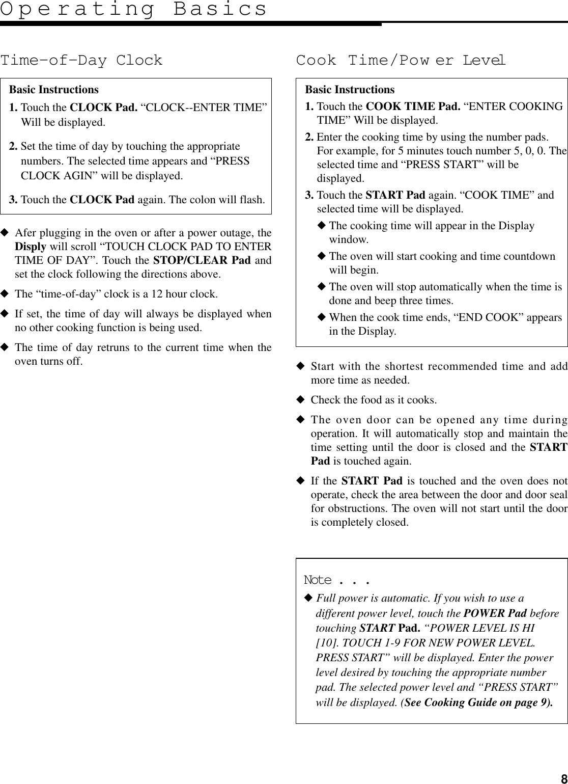 8Operating BasicsTime-of-Day Clock◆Afer plugging in the oven or after a power outage, theDisply will scroll “TOUCH CLOCK PAD TO ENTERTIME OF DAY”. Touch the STOP/CLEAR Pad andset the clock following the directions above.◆The “time-of-day” clock is a 12 hour clock.◆If set, the time of day will always be displayed whenno other cooking function is being used.◆The time of day retruns to the current time when theoven turns off.Cook Time/Pow er Level◆Start with the shortest recommended time and addmore time as needed.◆Check the food as it cooks.◆The oven door can be opened any time duringoperation. It will automatically stop and maintain thetime setting until the door is closed and the STARTPad is touched again.◆If the START Pad is touched and the oven does notoperate, check the area between the door and door sealfor obstructions. The oven will not start until the dooris completely closed.Basic Instructions1. Touch the CLOCK Pad. “CLOCK--ENTER TIME”Will be displayed.2. Set the time of day by touching the appropriatenumbers. The selected time appears and “PRESSCLOCK AGIN” will be displayed.3. Touch the CLOCK Pad again. The colon will flash.Basic Instructions1. Touch the COOK TIME Pad. “ENTER COOKINGTIME” Will be displayed.2. Enter the cooking time by using the number pads.For example, for 5 minutes touch number 5, 0, 0. Theselected time and “PRESS START” will bedisplayed.3. Touch the START Pad again. “COOK TIME” andselected time will be displayed.◆The cooking time will appear in the Displaywindow.◆The oven will start cooking and time countdownwill begin.◆The oven will stop automatically when the time isdone and beep three times.◆When the cook time ends, “END COOK” appearsin the Display.Note . . .◆ Full power is automatic. If you wish to use adifferent power level, touch the POWER Pad beforetouching START Pad. “POWER LEVEL IS HI[10]. TOUCH 1-9 FOR NEW POWER LEVEL.PRESS START” will be displayed. Enter the powerlevel desired by touching the appropriate numberpad. The selected power level and “PRESS START”will be displayed. (See Cooking Guide on page 9).