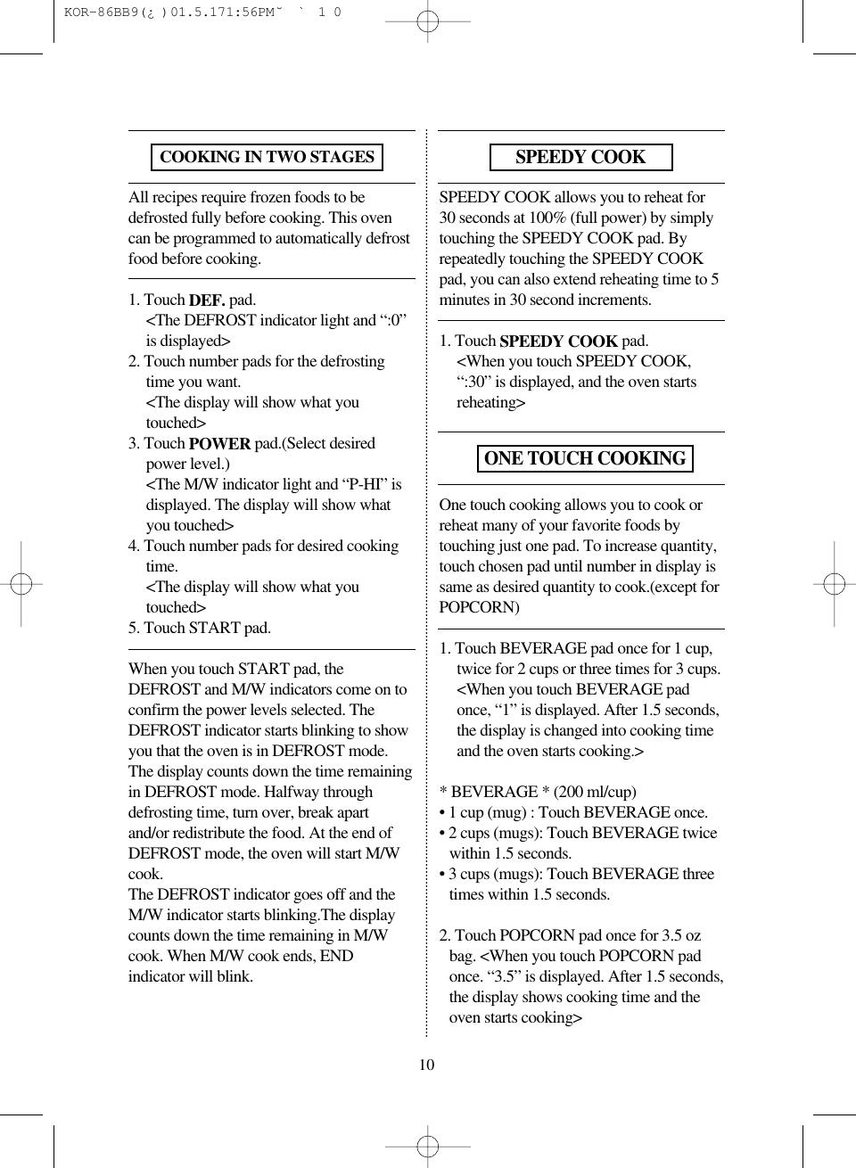 All recipes require frozen foods to bedefrosted fully before cooking. This ovencan be programmed to automatically defrostfood before cooking.1. Touch DEF. pad.<The DEFROST indicator light and &ldquo;:0&rdquo;is displayed>2. Touch number pads for the defrostingtime you want.<The display will show what youtouched>3. Touch POWER pad.(Select desiredpower level.)<The M/W indicator light and &ldquo;P-HI&rdquo; isdisplayed. The display will show whatyou touched>4. Touch number pads for desired cookingtime.<The display will show what youtouched>5. Touch START pad.When you touch START pad, theDEFROST and M/W indicators come on toconfirm the power levels selected. TheDEFROST indicator starts blinking to showyou that the oven is in DEFROST mode.The display counts down the time remainingin DEFROST mode. Halfway throughdefrosting time, turn over, break apartand/or redistribute the food. At the end ofDEFROST mode, the oven will start M/Wcook. The DEFROST indicator goes off and theM/W indicator starts blinking.The displaycounts down the time remaining in M/Wcook. When M/W cook ends, ENDindicator will blink.SPEEDY COOK allows you to reheat for30 seconds at 100% (full power) by simplytouching the SPEEDY COOK pad. Byrepeatedly touching the SPEEDY COOKpad, you can also extend reheating time to 5minutes in 30 second increments.1. Touch SPEEDY COOK pad.<When you touch SPEEDY COOK,&ldquo;:30&rdquo; is displayed, and the oven startsreheating>One touch cooking allows you to cook orreheat many of your favorite foods bytouching just one pad. To increase quantity,touch chosen pad until number in display issame as desired quantity to cook.(except forPOPCORN)1. Touch BEVERAGE pad once for 1 cup,twice for 2 cups or three times for 3 cups.<When you touch BEVERAGE padonce, &ldquo;1&rdquo; is displayed. After 1.5 seconds,the display is changed into cooking timeand the oven starts cooking.>* BEVERAGE * (200 ml/cup)&bull; 1 cup (mug) : Touch BEVERAGE once.&bull; 2 cups (mugs): Touch BEVERAGE twicewithin 1.5 seconds.&bull; 3 cups (mugs): Touch BEVERAGE threetimes within 1.5 seconds.2. Touch POPCORN pad once for 3.5 ozbag. <When you touch POPCORN padonce. &ldquo;3.5&rdquo; is displayed. After 1.5 seconds,the display shows cooking time and theoven starts cooking>10COOKING IN TWO STAGESSPEEDY COOKONE TOUCH COOKING KOR-86BB9(&iquest;)  01.5.17 1:56 PM  ˘`10