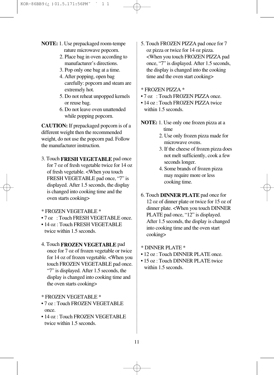 NOTE: 1. Use prepackaged room-temperature microwave popcorn.2. Place bag in oven according tomanufacturer&rsquo;s directions.3. Pop only one bag at a time.4. After popping, open bagcarefully: popcorn and steam areextremely hot.5. Do not reheat unpopped kernelsor reuse bag.6. Do not leave oven unattendedwhile popping popcorn.CAUTION: If prepackaged popcorn is of adifferent weight then the recommendedweight, do not use the popcorn pad. Followthe manufacturer instruction.3. Touch FRESH VEGETABLE pad oncefor 7 oz of fresh vegetable twice for 14 ozof fresh vegetable. <When you touchFRESH VEGETABLE pad once, &ldquo;7&rdquo; isdisplayed. After 1.5 seconds, the displayis changed into cooking time and theoven starts cooking>* FROZEN VEGETABLE *&bull; 7 oz   : Touch FRESH VEGETABLE once.&bull; 14 oz : Touch FRESH VEGETABLEtwice within 1.5 seconds.4. Touch FROZEN VEGETABLE padonce for 7 oz of frozen vegetable or twicefor 14 oz of frozen vegetable. <When youtouch FROZEN VEGETABLE pad once.&ldquo;7&rdquo; is displayed. After 1.5 seconds, thedisplay is changed into cooking time andthe oven starts cooking>* FROZEN VEGETABLE *&bull; 7 oz : Touch FROZEN VEGETABLEonce.&bull; 14 oz : Touch FROZEN VEGETABLEtwice within 1.5 seconds.5. Touch FROZEN PIZZA pad once for 7oz pizza or twice for 14 oz pizza.<When you touch FROZEN PIZZA padonce, &ldquo;7&rdquo; is displayed. After 1.5 seconds,the display is changed into the cookingtime and the oven start cooking>* FROZEN PIZZA *&bull; 7 oz   : Touch FROZEN PIZZA once.&bull; 14 oz : Touch FROZEN PIZZA twicewithin 1.5 seconds.NOTE: 1. Use only one frozen pizza at atime2. Use only frozen pizza made formicrowave ovens.3. If the cheese of frozen pizza doesnot melt sufficiently, cook a fewseconds longer.4. Some brands of frozen pizzamay require more or lesscooking time.6. Touch DINNER PLATE pad once for12 oz of dinner plate or twice for 15 oz ofdinner plate. <When you touch DINNERPLATE pad once, &ldquo;12&rdquo; is displayed.After 1.5 seconds, the display is changedinto cooking time and the oven startcooking>* DINNER PLATE *&bull; 12 oz : Touch DINNER PLATE once.&bull; 15 oz : Touch DINNER PLATE twicewithin 1.5 seconds.11 KOR-86BB9(&iquest;)  01.5.17 1:56 PM  ˘`11