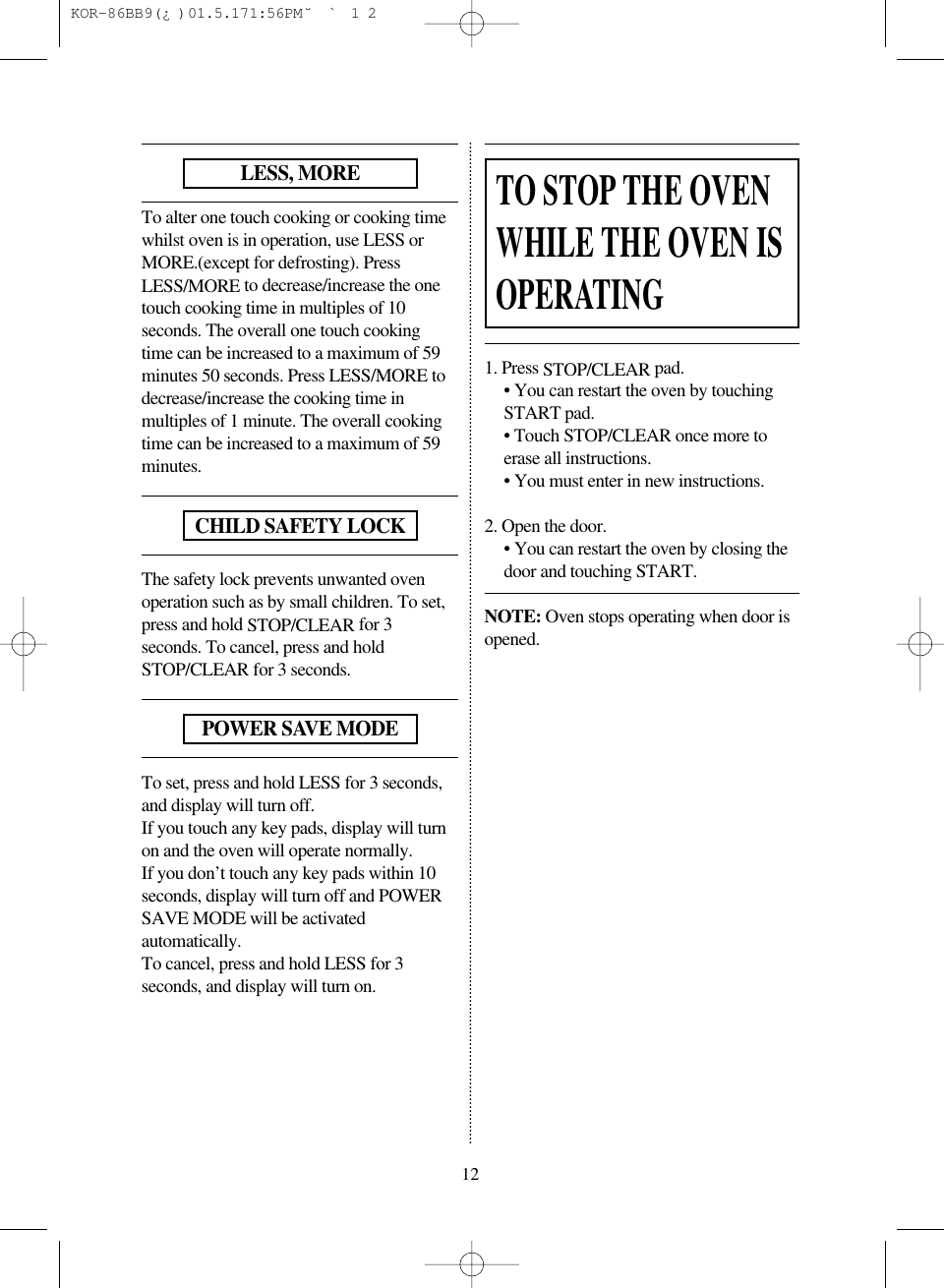12To alter one touch cooking or cooking timewhilst oven is in operation, use LESS orMORE.(except for defrosting). PressLESS/MORE to decrease/increase the onetouch cooking time in multiples of 10seconds. The overall one touch cookingtime can be increased to a maximum of 59minutes 50 seconds. Press LESS/MORE todecrease/increase the cooking time inmultiples of 1 minute. The overall cookingtime can be increased to a maximum of 59minutes.The safety lock prevents unwanted ovenoperation such as by small children. To set,press and hold STOP/CLEAR for 3seconds. To cancel, press and holdSTOP/CLEAR for 3 seconds.To set, press and hold LESS for 3 seconds,and display will turn off.If you touch any key pads, display will turnon and the oven will operate normally.If you don&rsquo;t touch any key pads within 10seconds, display will turn off and POWERSAVE MODE will be activatedautomatically.To cancel, press and hold LESS for 3seconds, and display will turn on.1. Press STOP/CLEAR pad.&bull; You can restart the oven by touchingSTART pad.&bull; Touch STOP/CLEAR once more toerase all instructions.&bull; You must enter in new instructions.2. Open the door.&bull; You can restart the oven by closing thedoor and touching START.NOTE: Oven stops operating when door isopened.LESS, MORECHILD SAFETY LOCKPOWER SAVE MODETO STOP THE OVENWHILE THE OVEN ISOPERATING KOR-86BB9(&iquest;)  01.5.17 1:56 PM  ˘`12
