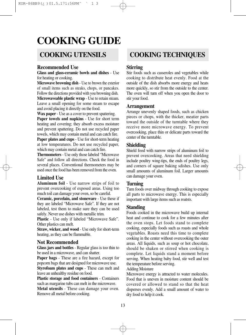 13Recommended UseGlass and glass-ceramic bowls and dishes - Usefor heating or cooking.Microwave browning dish - Use to brown the exteriorof small items such as steaks, chops, or pancakes.Follow the directions provided with you browning dish.Microwaveable plastic wrap - Use to retain steam.Leave a small opening for some steam to escapeand avoid placing it directly on the food.Wax paper - Use as a cover to prevent spattering.Paper towels and napkins - Use for short termheating and covering; they absorb excess moistureand prevent spattering. Do not use recycled papertowels, which may contain metal and can catch fire.Paper plates and cups - Use for short-term heatingat low temperatures. Do not use recycled paper,which may contain metal and can catch fire.Thermometers - Use only those labeled &ldquo;MicrowaveSafe&rdquo; and follow all directions. Check the food inseveral places. Conventional thermometers may beused once the food has been removed from the oven.Limited Use                                        Aluminum foil - Use narrow strips of foil toprevent overcooking of exposed areas. Using toomuch toil can damage your oven, so be careful.Ceramic, porcelain, and stoneware - Use these ifthey are labeled &ldquo;Microwave Safe&rdquo;. If they are notlabeled, test them to make sure they can be usedsafely. Never use dishes with metallic trim.Plastic - Use only if labeled &ldquo;Microwave Safe&rdquo;.Other plastics can melt.Straw, wicker, and wood - Use only for short-termheating, as they can be flammable.Not RecommendedGlass jars and bottles - Regular glass is too thin tobe used in a microwave, and can shatter.Paper bags - These are a fire hazard, except forpopcorn bags that are designed for microwave use.Styrofoam plates and cups - These can melt andleave an unhealthy residue on food.Plastic storage and food containers - Containerssuch as margarine tubs can melt in the microwave.Metal utensils - These can damage your oven.Remove all metal before cooking.StirringStir foods such as casseroles and vegetables whilecooking to distribute heat evenly. Food at theoutside of the dish absorbs more energy and heatsmore quickly, so stir from the outside to the center.The oven will turn off when you open the door tostir your food.ArrangementArrange unevenly shaped foods, such as chickenpieces or chops, with the thicker, meatier partstoward the outside of the turntable where theyreceive more microwave energy. To preventovercooking, place thin or delicate parts toward thecenter of the turntable.ShieldingShield food with narrow strips of aluminum foil toprevent overcooking. Areas that need shieldinginclude poultry wing-tips, the ends of poultry legs,and corners of square baking sdishes. Use onlysmall amounts of aluminum foil. Larger amountscan damage your oven.TurningTurn foods over midway through cooking to exposeall parts to microwave energy. This is especiallyimportant with large items such as roatsts.StandingFoods cooked in the microwave build up internalheat and continue to cook for a few minutes afterthe oven stops. Let foods stand to completecooking, especially foods such as roasts and wholevegetables. Roasts need this time to completecooking in the center without overcooking the outerareas. All liquids, such as soup or hot chocolate,should be shaken or stirred when cooking iscomplete. Let liquids stand a moment beforeserving. When heating baby food, stir well and testthe temperature before serving.Adding MoistureMicrowave energy is attracted to water molecules.Food that is uneven in moisture content should becovered or allowed to stand so that the heatdisperses evenly. Add a small amount of water todry food to help it cook.COOKING GUIDECOOKING UTENSILSCOOKING TECHNIQUES KOR-86BB9(&iquest;)  01.5.17 1:56 PM  ˘`13