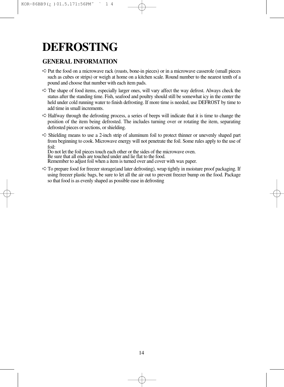 14GENERAL INFORMATION➪Put the food on a microwave rack (roasts, bone-in pieces) or in a microwave casserole (small piecessuch as cubes or strips) or weigh at home on a kitchen scale. Round number to the nearest tenth of apound and choose that number with each item pads.➪The shape of food items, especially larger ones, will vary affect the way defrost. Always check thestatus after the standing time. Fish, seafood and poultry should still be somewhat icy in the center theheld under cold running water to finish defrosting. If more time is needed, use DEFROST by time toadd time in small increments.➪Halfway through the defrosting process, a series of beeps will indicate that it is time to change theposition of the item being defrosted. The includes turning over or rotating the item, separatingdefrosted pieces or sections, or shielding.➪Shielding means to use a 2-inch strip of aluminum foil to protect thinner or unevenly shaped partfrom beginning to cook. Microwave energy will not penetrate the foil. Some rules apply to the use offoil:Do not let the foil pieces touch each other or the sides of the microwave oven.Be sure that all ends are touched under and lie flat to the food.Remember to adjust foil when a item is turned over and cover with wax paper.➪To prepare food for freezer storage(and later defrosting), wrap tightly in moisture proof packaging. Ifusing freezer plastic bags, be sure to let all the air out to prevent freezer bump on the food. Packageso that food is as evenly shaped as possible ease in defrostingDEFROSTING KOR-86BB9(&iquest;)  01.5.17 1:56 PM  ˘`14