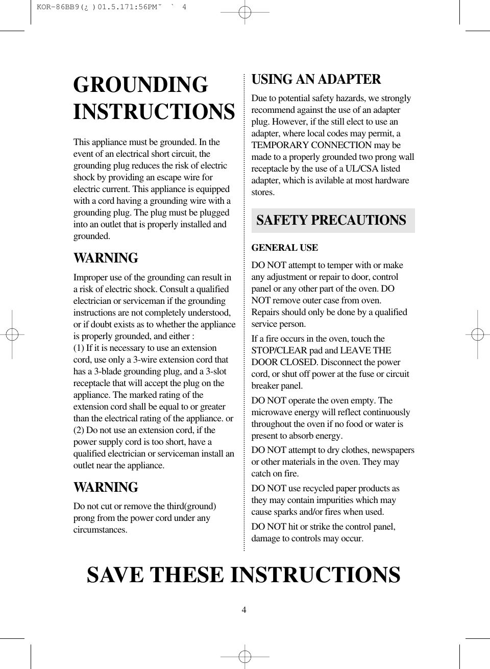 4This appliance must be grounded. In theevent of an electrical short circuit, thegrounding plug reduces the risk of electricshock by providing an escape wire forelectric current. This appliance is equippedwith a cord having a grounding wire with agrounding plug. The plug must be pluggedinto an outlet that is properly installed andgrounded.WARNINGImproper use of the grounding can result ina risk of electric shock. Consult a qualifiedelectrician or serviceman if the groundinginstructions are not completely understood,or if doubt exists as to whether the applianceis properly grounded, and either :(1) If it is necessary to use an extensioncord, use only a 3-wire extension cord thathas a 3-blade grounding plug, and a 3-slotreceptacle that will accept the plug on theappliance. The marked rating of theextension cord shall be equal to or greaterthan the electrical rating of the appliance. or(2) Do not use an extension cord, if thepower supply cord is too short, have aqualified electrician or serviceman install anoutlet near the appliance.WARNINGDo not cut or remove the third(ground)prong from the power cord under anycircumstances.USING AN ADAPTERDue to potential safety hazards, we stronglyrecommend against the use of an adapterplug. However, if the still elect to use anadapter, where local codes may permit, aTEMPORARY CONNECTION may bemade to a properly grounded two prong wallreceptacle by the use of a UL/CSA listedadapter, which is avilable at most hardwarestores.GENERAL USEDO NOT attempt to temper with or makeany adjustment or repair to door, controlpanel or any other part of the oven. DONOT remove outer case from oven.Repairs should only be done by a qualifiedservice person.If a fire occurs in the oven, touch theSTOP/CLEAR pad and LEAVE THEDOOR CLOSED. Disconnect the powercord, or shut off power at the fuse or circuitbreaker panel.DO NOT operate the oven empty. Themicrowave energy will reflect continuouslythroughout the oven if no food or water ispresent to absorb energy.DO NOT attempt to dry clothes, newspapersor other materials in the oven. They maycatch on fire.DO NOT use recycled paper products asthey may contain impurities which maycause sparks and/or fires when used.DO NOT hit or strike the control panel,damage to controls may occur.GROUNDINGINSTRUCTIONSSAVE THESE INSTRUCTIONSSAFETY PRECAUTIONS KOR-86BB9(&iquest;)  01.5.17 1:56 PM  ˘`4