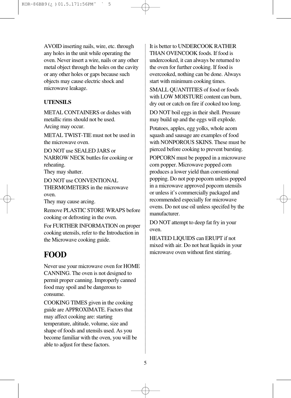 5AVOID inserting nails, wire, etc. throughany holes in the unit while operating theoven. Never insert a wire, nails or any othermetal object through the holes on the cavityor any other holes or gaps because suchobjects may cause electric shock andmicrowave leakage.UTENSILSMETAL CONTAINERS or dishes withmetallic rims should not be used.Arcing may occur.METAL TWIST-TIE must not be used inthe microwave oven.DO NOT use SEALED JARS orNARROW NECK buttles for cooking orreheating.They may shatter.DO NOT use CONVENTIONALTHERMOMETERS in the microwaveoven.They may cause arcing.Remove PLASTIC STORE WRAPS beforecooking or defrosting in the oven.For FURTHER INFORMATION on propercooking utensils, refer to the Introduction inthe Microwave cooking guide.FOODNever use your microwave oven for HOMECANNING. The oven is not designed topermit proper canning. Improperly cannedfood may spoil and be dangerous toconsume.COOKING TIMES given in the cookingguide are APPROXIMATE. Factors thatmay affect cooking are: startingtemperature, altitude, volume, size andshape of foods and utensils used. As youbecome familiar with the oven, you will beable to adjust for these factors.It is better to UNDERCOOK RATHERTHAN OVENCOOK foods. If food isundercooked, it can always be returned tothe oven for further cooking. If food isovercooked, nothing can be done. Alwaysstart with minimum cooking times.SMALL QUANTITIES of food or foodswith LOW MOISTURE content can burn,dry out or catch on fire if cooked too long.DO NOT boil eggs in their shell. Pressuremay build up and the eggs will explode.Potatoes, apples, egg yolks, whole acomsquash and sausage are examples of foodwith NONPOROUS SKINS. These must bepierced before cooking to prevent bursting.POPCORN must be popped in a microwavecorn popper. Microwave popped cornproduces a lower yield than conventionalpopping. Do not pop popcorn unless poppedin a microwave approved popcorn utensilsor unless it&rsquo;s commercially packaged andrecommended especially for microwaveovens. Do not use oil unless specifed by themanufacturer.DO NOT attempt to deep fat fry in youroven.HEATED LIQUIDS can ERUPT if notmixed with air. Do not heat liquids in yourmicrowave oven without first stirring. KOR-86BB9(&iquest;)  01.5.17 1:56 PM  ˘`5