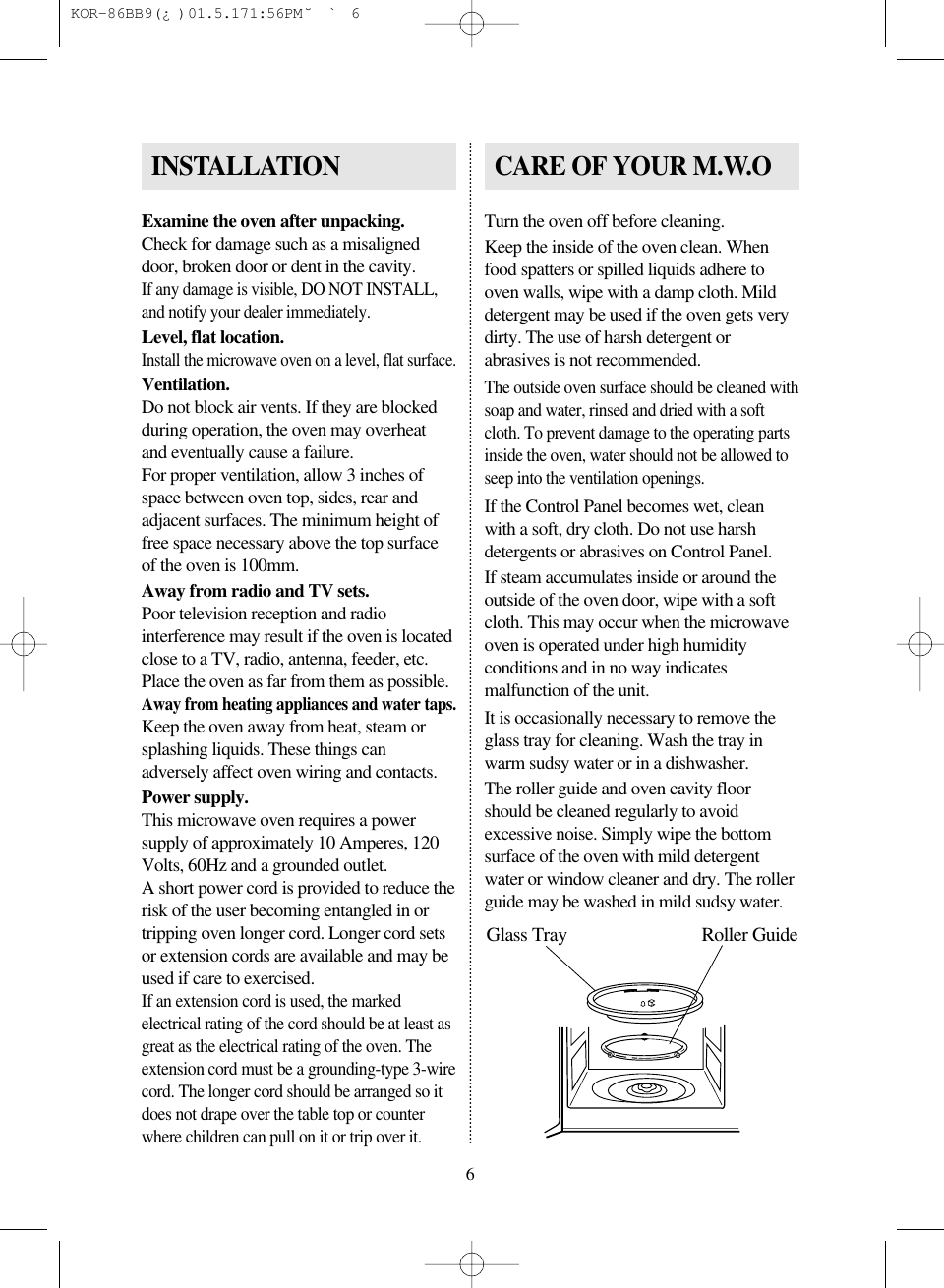 6Examine the oven after unpacking.Check for damage such as a misaligneddoor, broken door or dent in the cavity.If any damage is visible, DO NOT INSTALL,and notify your dealer immediately.Level, flat location.Install the microwave oven on a level, flat surface.Ventilation.Do not block air vents. If they are blockedduring operation, the oven may overheatand eventually cause a failure.For proper ventilation, allow 3 inches ofspace between oven top, sides, rear andadjacent surfaces. The minimum height offree space necessary above the top surfaceof the oven is 100mm.Away from radio and TV sets.Poor television reception and radiointerference may result if the oven is locatedclose to a TV, radio, antenna, feeder, etc.Place the oven as far from them as possible.Away from heating appliances and water taps.Keep the oven away from heat, steam orsplashing liquids. These things canadversely affect oven wiring and contacts.Power supply.This microwave oven requires a powersupply of approximately 10 Amperes, 120Volts, 60Hz and a grounded outlet.A short power cord is provided to reduce therisk of the user becoming entangled in ortripping oven longer cord. Longer cord setsor extension cords are available and may beused if care to exercised.If an extension cord is used, the markedelectrical rating of the cord should be at least asgreat as the electrical rating of the oven. Theextension cord must be a grounding-type 3-wirecord. The longer cord should be arranged so itdoes not drape over the table top or counterwhere children can pull on it or trip over it.Turn the oven off before cleaning.Keep the inside of the oven clean. Whenfood spatters or spilled liquids adhere tooven walls, wipe with a damp cloth. Milddetergent may be used if the oven gets verydirty. The use of harsh detergent orabrasives is not recommended.The outside oven surface should be cleaned withsoap and water, rinsed and dried with a softcloth. To prevent damage to the operating partsinside the oven, water should not be allowed toseep into the ventilation openings.If the Control Panel becomes wet, cleanwith a soft, dry cloth. Do not use harshdetergents or abrasives on Control Panel.If steam accumulates inside or around theoutside of the oven door, wipe with a softcloth. This may occur when the microwaveoven is operated under high humidityconditions and in no way indicatesmalfunction of the unit.It is occasionally necessary to remove theglass tray for cleaning. Wash the tray inwarm sudsy water or in a dishwasher.The roller guide and oven cavity floorshould be cleaned regularly to avoidexcessive noise. Simply wipe the bottomsurface of the oven with mild detergentwater or window cleaner and dry. The rollerguide may be washed in mild sudsy water.INSTALLATION CARE OF YOUR M.W.OGlass Tray Roller Guide KOR-86BB9(&iquest;)  01.5.17 1:56 PM  ˘`6