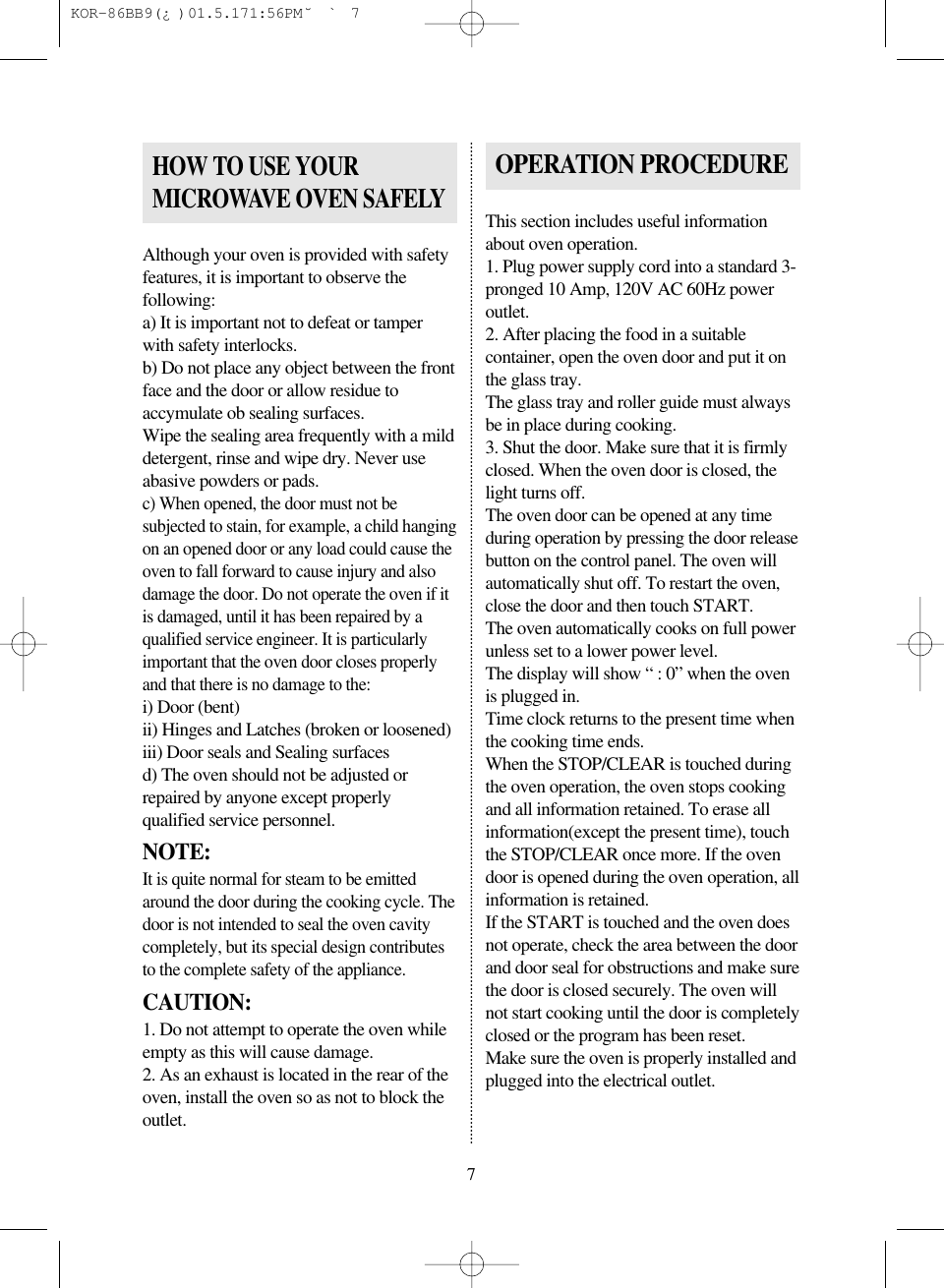 Although your oven is provided with safetyfeatures, it is important to observe thefollowing:a) It is important not to defeat or tamperwith safety interlocks.b) Do not place any object between the frontface and the door or allow residue toaccymulate ob sealing surfaces.Wipe the sealing area frequently with a milddetergent, rinse and wipe dry. Never useabasive powders or pads.c) When opened, the door must not besubjected to stain, for example, a child hangingon an opened door or any load could cause theoven to fall forward to cause injury and alsodamage the door. Do not operate the oven if itis damaged, until it has been repaired by aqualified service engineer. It is particularlyimportant that the oven door closes properlyand that there is no damage to the:i) Door (bent)ii) Hinges and Latches (broken or loosened)iii) Door seals and Sealing surfacesd) The oven should not be adjusted orrepaired by anyone except properlyqualified service personnel.NOTE:It is quite normal for steam to be emittedaround the door during the cooking cycle. Thedoor is not intended to seal the oven cavitycompletely, but its special design contributesto the complete safety of the appliance.CAUTION:1. Do not attempt to operate the oven whileempty as this will cause damage.2. As an exhaust is located in the rear of theoven, install the oven so as not to block theoutlet.This section includes useful informationabout oven operation.1. Plug power supply cord into a standard 3-pronged 10 Amp, 120V AC 60Hz poweroutlet.2. After placing the food in a suitablecontainer, open the oven door and put it onthe glass tray.The glass tray and roller guide must alwaysbe in place during cooking.3. Shut the door. Make sure that it is firmlyclosed. When the oven door is closed, thelight turns off.The oven door can be opened at any timeduring operation by pressing the door releasebutton on the control panel. The oven willautomatically shut off. To restart the oven,close the door and then touch START.The oven automatically cooks on full powerunless set to a lower power level.The display will show &ldquo; : 0&rdquo; when the ovenis plugged in.Time clock returns to the present time whenthe cooking time ends.When the STOP/CLEAR is touched duringthe oven operation, the oven stops cookingand all information retained. To erase allinformation(except the present time), touchthe STOP/CLEAR once more. If the ovendoor is opened during the oven operation, allinformation is retained.If the START is touched and the oven doesnot operate, check the area between the doorand door seal for obstructions and make surethe door is closed securely. The oven willnot start cooking until the door is completelyclosed or the program has been reset.Make sure the oven is properly installed andplugged into the electrical outlet.HOW TO USE YOURMICROWAVE OVEN SAFELYOPERATION PROCEDURE7 KOR-86BB9(&iquest;)  01.5.17 1:56 PM  ˘`7
