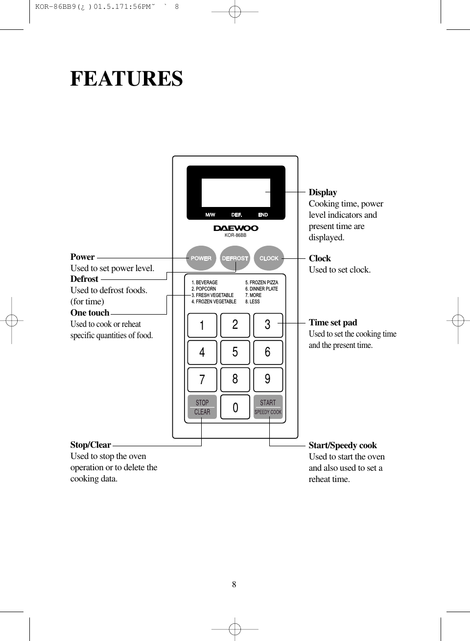 8FEATURESKOR-86BB1. BEVERAGE2. POPCORN3. FRESH VEGETABLE4. FROZEN VEGETABLE12345678905. FROZEN PIZZA6. DINNER PLATE7. MORE8. LESSDisplayCooking time, powerlevel indicators andpresent time aredisplayed.Time set padUsed to set the cooking timeand the present time.ClockUsed to set clock.Start/Speedy cookUsed to start the ovenand also used to set areheat time.PowerUsed to set power level.DefrostUsed to defrost foods.(for time)One touchUsed to cook or reheatspecific quantities of food.Stop/ClearUsed to stop the ovenoperation or to delete thecooking data. KOR-86BB9(&iquest;)  01.5.17 1:56 PM  ˘`8