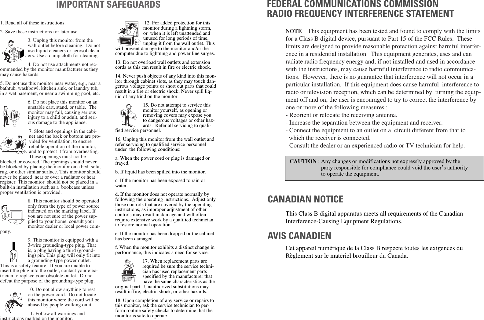1. Read all of these instructions.2. Save these instructions for later use.3. Unplug this monitor from thewall outlet before cleaning. Do notuse liquid cleaners or aerosol clean-ers. Use a damp cloth for cleaning.4. Do not use attachments not rec-ommended by the monitor manufacturer as theymay cause hazards. 5. Do not use this monitor near water, e.g., near abathtub, washbowl, kitchen sink, or laundry tub,in a wet basement, or near a swimming pool, etc. 6. Do not place this monitor on anunstable cart, stand, or table. Themonitor may fall, causing seriousinjury to a child or adult, and seri-ous damage to the appliance. 7. Slots and openings in the cabi-net and the back or bottom are pro-vided for ventilation, to ensurereliable operation of the monitor,and to protect it from overheating.These openings must not beblocked or covered. The openings should neverbe blocked by placing the monitor on a bed, sofa,rug, or other similar surface. This monitor shouldnever be placed near or over a radiator or heatregister. This monitor should not be placed in abuilt-in installation such as a bookcase unlessproper ventilation is provided.8. This monitor should be operatedonly from the type of power sourceindicated on the marking label. Ifyou are not sure of the power sup-plied to your home, consult yourmonitor dealer or local power com-pany.9. This monitor is equipped with a3-wire grounding-type plug, Thatis, a plug having a third (ground-ing) pin. This plug will only fit intoa grounding-type power outlet.This is a safety feature. If you are unable toinsert the plug into the outlet, contact your elec-trician to replace your obsolete outlet. Do notdefeat the purpose of the grounding-type plug. 10. Do not allow anything to reston the power cord. Do not locatethis monitor where the cord will beabused by people walking on it. 11. Follow all warnings andinstructions marked on the monitor. IMPORTANT SAFEGUARDS12. For added protection for thismonitor during a lightning storm,or when it is left unattended andunused for long periods of time,unplug it from the wall outlet. Thiswill prevent damage to the monitor and/or thecomputer due to lightning and power line surges. 13. Do not overload wall outlets and extensioncords as this can result in fire or electric shock. 14. Never push objects of any kind into this mon-itor through cabinet slots, as they may touch dan-gerous voltage points or short out parts that couldresult in a fire or electric shock. Never spill liq-uid of any kind on the monitor. 15. Do not attempt to service thismonitor yourself, as opening orremoving covers may expose youto dangerous voltages or other haz-ards. Refer all servicing to quali-fied service personnel. 16. Unplug this monitor from the wall outlet andrefer servicing to qualified service personnelunder the following conditions: a. When the power cord or plug is damaged orfrayed. b. If liquid has been spilled into the monitor. c. If the monitor has been exposed to rain orwater. d. If the monitor does not operate normally byfollowing the operating instructions. Adjust onlythose controls that are covered by the operatinginstructions, as improper adjustment of othercontrols may result in damage and will oftenrequire extensive work by a qualified technicianto restore normal operation. e. If the monitor has been dropped or the cabinethas been damaged. f. When the monitor exhibits a distinct change inperformance, this indicates a need for service. 17. When replacement parts arerequired be sure the service techni-cian has used replacement partsspecified by the manufacturer thathave the same characteristics as theoriginal part. Unauthorized substitutions mayresult in fire, electric shock, or other hazards. 18. Upon completion of any service or repairs tothis monitor, ask the service technician to per-form routine safety checks to determine that themonitor is safe to operate. FEDERAL COMMUNICATIONS COMMISSION RADIO FREQUENCY INTERFERENCE STATEMENTNOTE : This equipment has been tested and found to comply with the limitsfor a Class B digital device, pursuant to Part 15 of the FCC Rules. Theselimits are designed to provide reasonable protection against harmful interfer-ence in a residential installation. This equipment generates, uses and canradiate radio frequency energy and, if not installed and used in accordancewith the instructions, may cause harmful interference to radio communica-tions. However, there is no guarantee that interference will not occur in aparticular installation. If this equipment does cause harmful interference toradio or television reception, which can be determined by turning the equip-ment off and on, the user is encouraged to try to correct the interference byone or more of the following measures : - Reorient or relocate the receiving antenna. - Increase the separation between the equipment and receiver. - Connect the equipment to an outlet on a circuit different from that to which the receiver is connected. - Consult the dealer or an experienced radio or TV technician for help. CAUTION : Any changes or modifications not expressly approved by the party responsible for compliance could void the user’s authorityto operate the equipment. CANADIAN NOTICEAVIS CANADIENThis Class B digital apparatus meets all requirements of the CanadianInterference-Causing Equipment Regulations. Cet appareil numérique de la Class B respecte toutes les exigences duRèglement sur le matériel brouilleur du Canada.