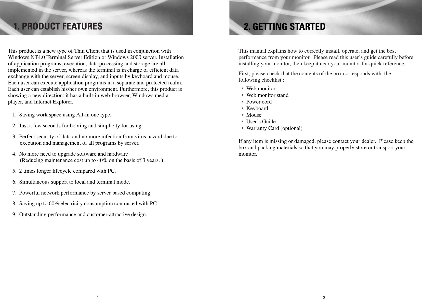 211. PRODUCT FEATURESThis manual explains how to correctly install, operate, and get the bestperformance from your monitor. Please read this user’s guide carefully beforeinstalling your monitor, then keep it near your monitor for quick reference. First, please check that the contents of the box corresponds with thefollowing checklist :•Web monitor •Web monitor stand•Power cord •Keyboard•Mouse•User’s Guide •Warranty Card (optional) If any item is missing or damaged, please contact your dealer. Please keep thebox and packing materials so that you may properly store or transport yourmonitor.2. GETTING STARTEDThis product is a new type of Thin Client that is used in conjunction withWindows NT4.0 Terminal Server Edition or Windows 2000 server. Installationof application programs, execution, data processing and storage are allimplemented in the server, whereas the terminal is in charge of efficient dataexchange with the server, screen display, and inputs by keyboard and mouse.Each user can execute application programs in a separate and protected realm.Each user can establish his/her own environment. Furthermore, this product isshowing a new direction: it has a built-in web-browser, Windows mediaplayer, and Internet Explorer.1. Saving work space using All-in one type.2. Just a few seconds for booting and simplicity for using.3. Perfect security of data and no more infection from virus hazard due toexecution and management of all programs by server. 4. No more need to upgrade software and hardware(Reducing maintenance cost up to 40% on the basis of 3 years. ).5. 2 times longer lifecycle compared with PC.6. Simultaneous support to local and terminal mode. 7. Powerful network performance by server based computing.8. Saving up to 60% electricity consumption contrasted with PC.9. Outstanding performance and customer-attractive design.