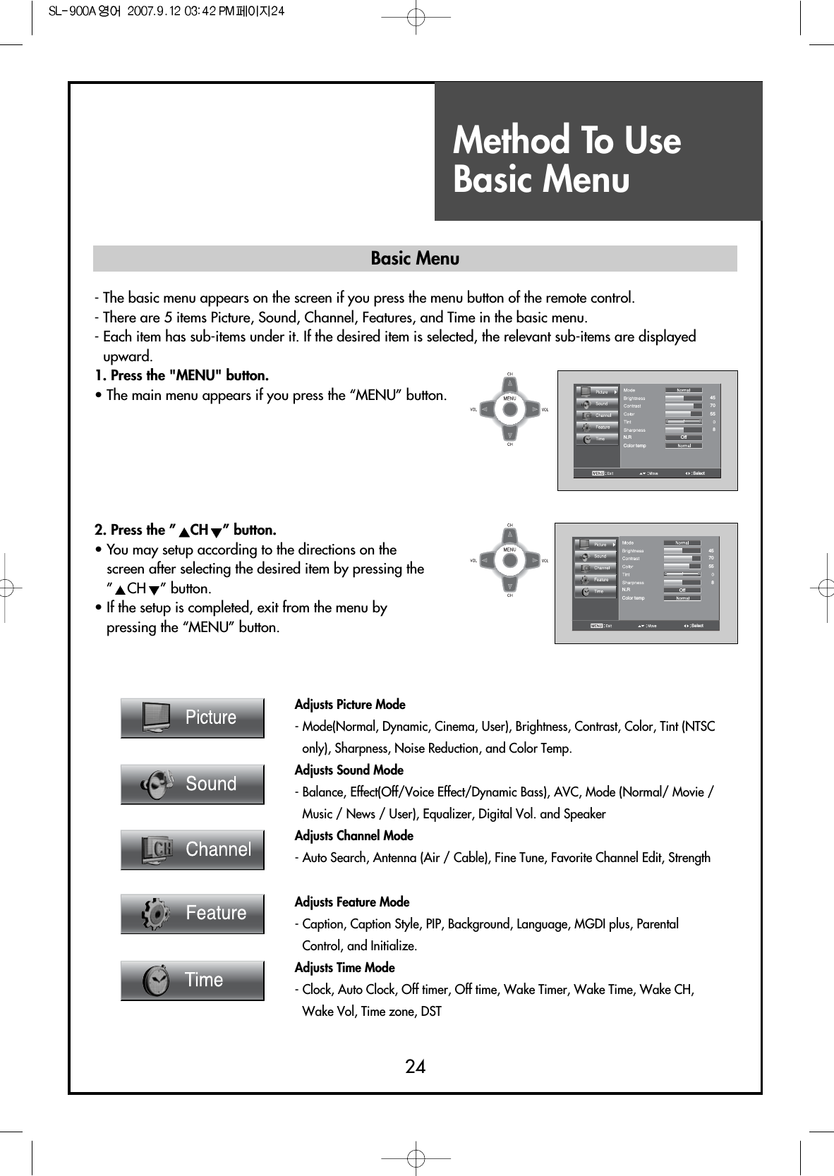 Method To UseBasic Menu24Adjusts Picture Mode- Mode(Normal, Dynamic, Cinema, User), Brightness, Contrast, Color, Tint (NTSConly), Sharpness, Noise Reduction, and Color Temp.Adjusts Sound Mode- Balance, Effect(Off/Voice Effect/Dynamic Bass), AVC, Mode (Normal/ Movie /Music / News / User), Equalizer, Digital Vol. and SpeakerAdjusts Channel Mode- Auto Search, Antenna (Air / Cable), Fine Tune, Favorite Channel Edit, Strength Adjusts Feature Mode- Caption, Caption Style, PIP, Background, Language, MGDI plus, ParentalControl, and Initialize.Adjusts Time Mode- Clock, Auto Clock, Off timer, Off time, Wake Timer, Wake Time, Wake CH,Wake Vol, Time zone, DSTColor tempOffGRN.RSelect45705582. Press the ” CH ” button.• You may setup according to the directions on thescreen after selecting the desired item by pressing the”CH ” button.• If the setup is completed, exit from the menu bypressing the “MENU” button.Color tempOffGRN.RSelect4570558- The basic menu appears on the screen if you press the menu button of the remote control.- There are 5 items Picture, Sound, Channel, Features, and Time in the basic menu.- Each item has sub-items under it. If the desired item is selected, the relevant sub-items are displayedupward.1. Press the &quot;MENU&quot; button.• The main menu appears if you press the “MENU” button.Basic Menu