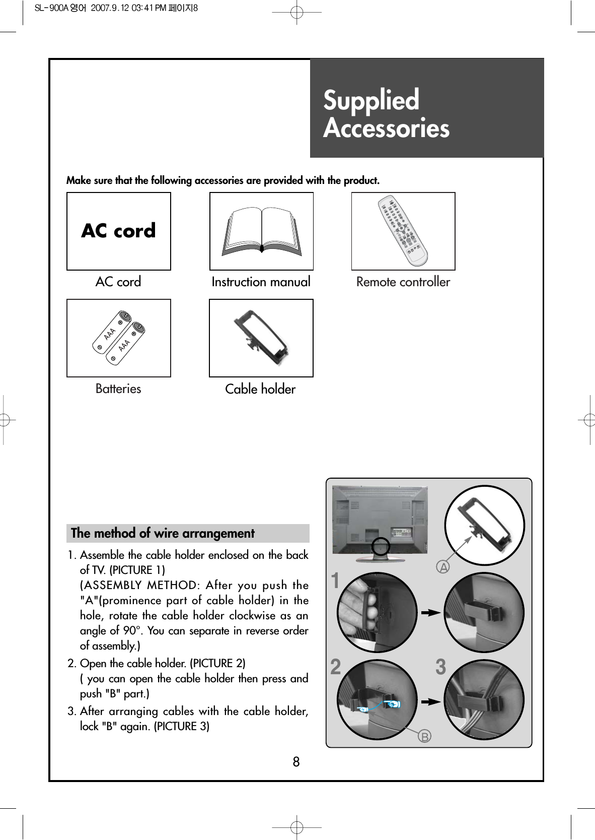 SuppliedAccessories8Make sure that the following accessories are provided with the product.AC cordAC cord Instruction manualDISPLAYMENUGUIDETV/VIDEOFAVPREV.CHMUTESCREENSIZECAPTIONPIP CHPIP CHPIPSWAPPICTUREMODESOUNDMODEMTSSOUNDEFFECTSOURCEPOSITIONSLEEPVOLVOLCHCHMULTIMEDIAENTERPOWER1234567809STILLADD/ERASERemote controllerBatteries Cable holder123The method of wire arrangement1. Assemble the cable holder enclosed on the backof TV. (PICTURE 1) (ASSEMBLY METHOD: After you push the&quot;A&quot;(prominence part of cable holder) in thehole, rotate the cable holder clockwise as anangle of 90°. You can separate in reverse orderof assembly.)2. Open the cable holder. (PICTURE 2)( you can open the cable holder then press andpush &quot;B&quot; part.)3. After arranging cables with the cable holder,lock &quot;B&quot; again. (PICTURE 3)