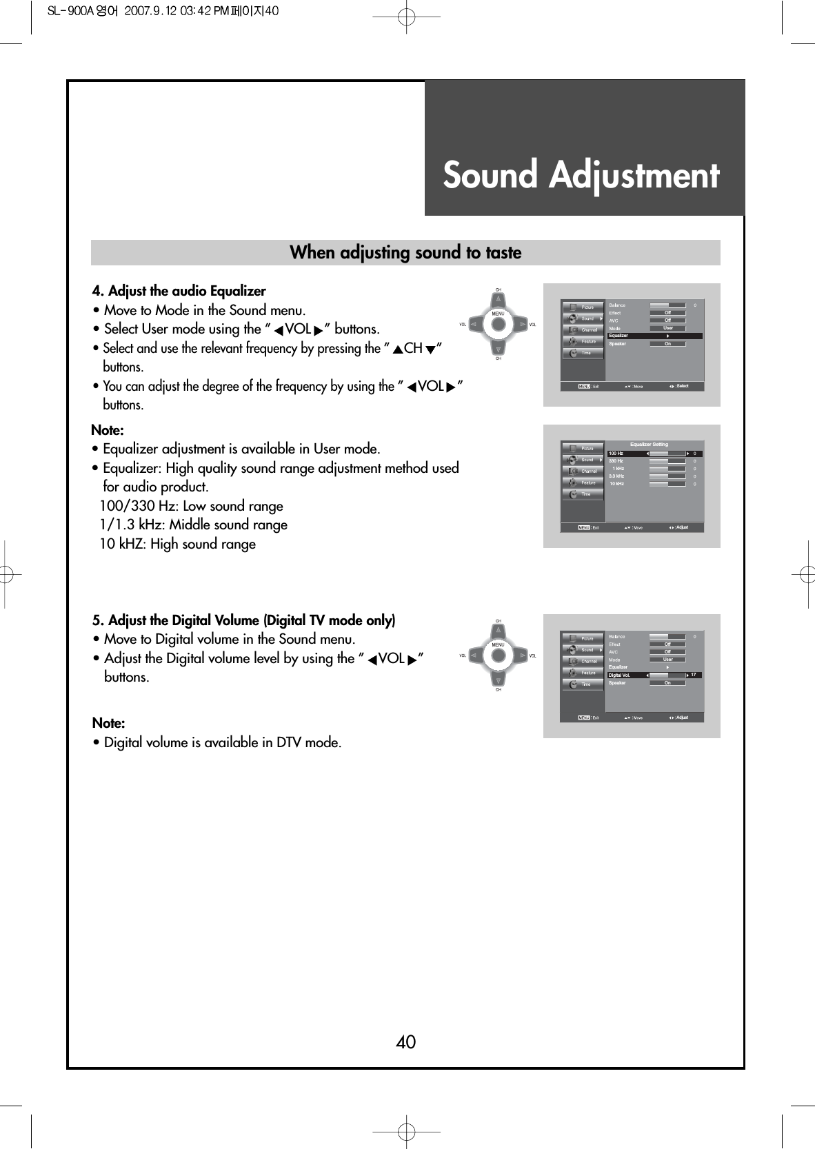 Sound Adjustment40When adjusting sound to taste4. Adjust the audio Equalizer                                  • Move to Mode in the Sound menu.• Select User mode using the ” VOL ” buttons.• Select and use the relevant frequency by pressing the ”CH ”buttons.• You can adjust the degree of the frequency by using the ”VOL ”buttons.5. Adjust the Digital Volume (Digital TV mode only)              • Move to Digital volume in the Sound menu.• Adjust the Digital volume level by using the ” VOL ”buttons. Note:• Equalizer adjustment is available in User mode.• Equalizer: High quality sound range adjustment method usedfor audio product.100/330 Hz: Low sound range1/1.3 kHz: Middle sound range10 kHZ: High sound rangeNote:• Digital volume is available in DTV mode.AdjustEqualizer17OffUserDigital Vol.OnSpeakerOffSelectEqualizerOnOffUserSpeakerOffAdjust100 Hz330 Hz1 kHz3.3 kHz10 kHzEqualizer Setting