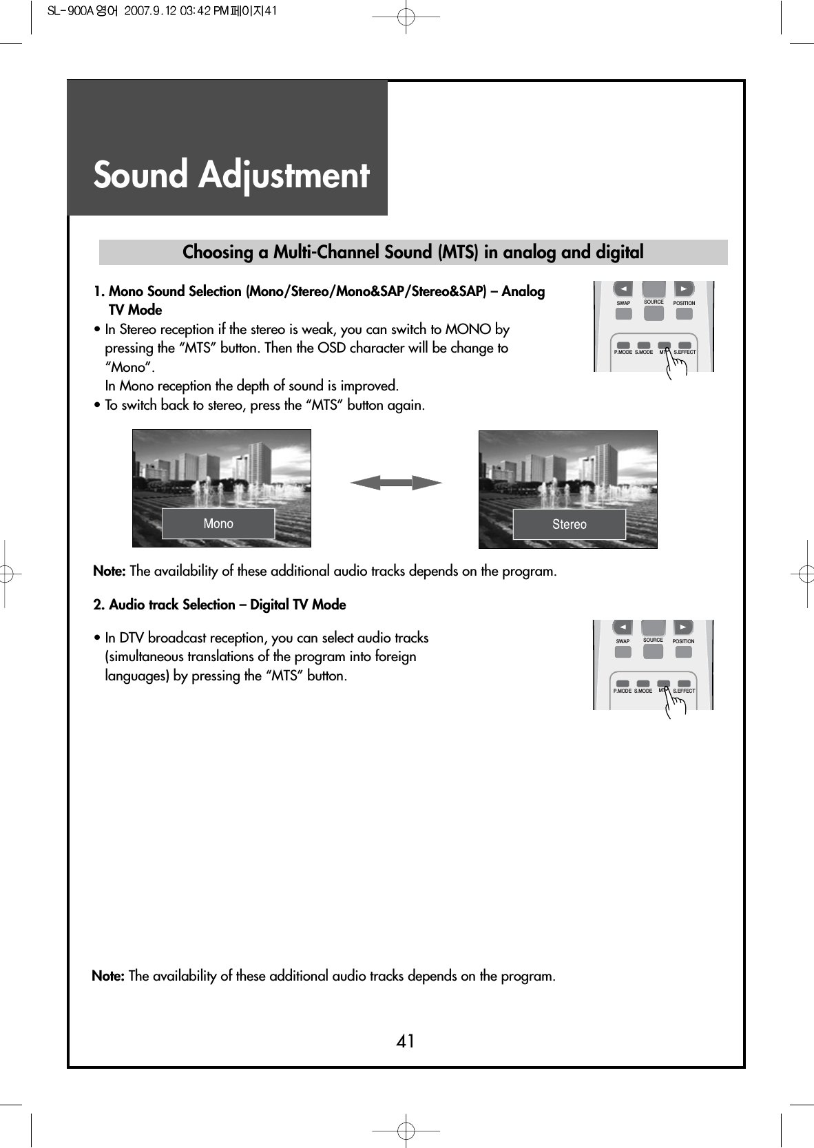 Sound Adjustment41Note: The availability of these additional audio tracks depends on the program.• In DTV broadcast reception, you can select audio tracks(simultaneous translations of the program into foreignlanguages) by pressing the “MTS” button.Choosing a Multi-Channel Sound (MTS) in analog and digital1. Mono Sound Selection (Mono/Stereo/Mono&amp;SAP/Stereo&amp;SAP) – AnalogTV Mode• In Stereo reception if the stereo is weak, you can switch to MONO bypressing the “MTS” button. Then the OSD character will be change to“Mono”.In Mono reception the depth of sound is improved.• To switch back to stereo, press the “MTS” button again.Note: The availability of these additional audio tracks depends on the program.2. Audio track Selection – Digital TV ModeSWAPP.MODE S.MODE S.EFFECTMTSSOURCE POSITIONSWAPP.MODE S.MODE S.EFFECTMTSSOURCE POSITION