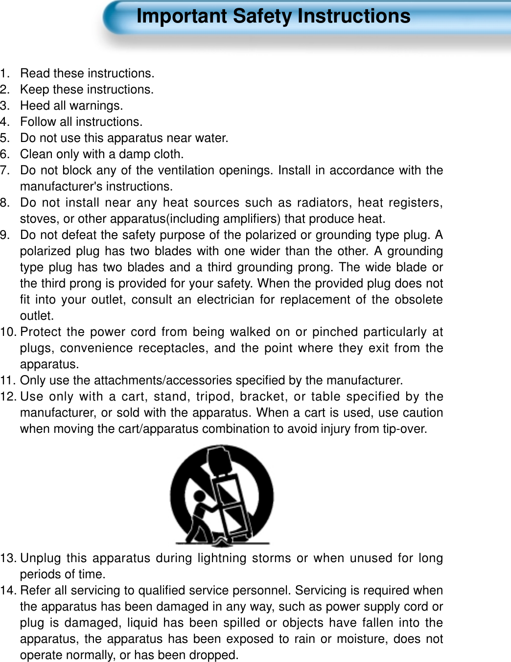 Important Safety Instructions1.  Read these instructions.2.  Keep these instructions.3. Heed all warnings.4.  Follow all instructions.5.  Do not use this apparatus near water.6.  Clean only with a damp cloth.7.  Do not block any of the ventilation openings. Install in accordance with themanufacturer's instructions.8.  Do not install near any heat sources such as radiators, heat registers,stoves, or other apparatus(including ampliﬁers) that produce heat.9.  Do not defeat the safety purpose of the polarized or grounding type plug. Apolarized plug has two blades with one wider than the other. A groundingtype plug has two blades and a third grounding prong. The wide blade orthe third prong is provided for your safety. When the provided plug does notfit into your outlet, consult an electrician for replacement of the obsoleteoutlet.10. Protect the power cord from being walked on or pinched particularly atplugs, convenience receptacles, and the point where they exit from theapparatus.11. Only use the attachments/accessories speciﬁed by the manufacturer.12. Use only with a cart, stand, tripod, bracket, or table specified by themanufacturer, or sold with the apparatus. When a cart is used, use cautionwhen moving the cart/apparatus combination to avoid injury from tip-over.13. Unplug this apparatus during lightning storms or when unused for longperiods of time.14. Refer all servicing to qualiﬁed service personnel. Servicing is required whenthe apparatus has been damaged in any way, such as power supply cord orplug is damaged, liquid has been spilled or objects have fallen into theapparatus, the apparatus has been exposed to rain or moisture, does notoperate normally, or has been dropped.