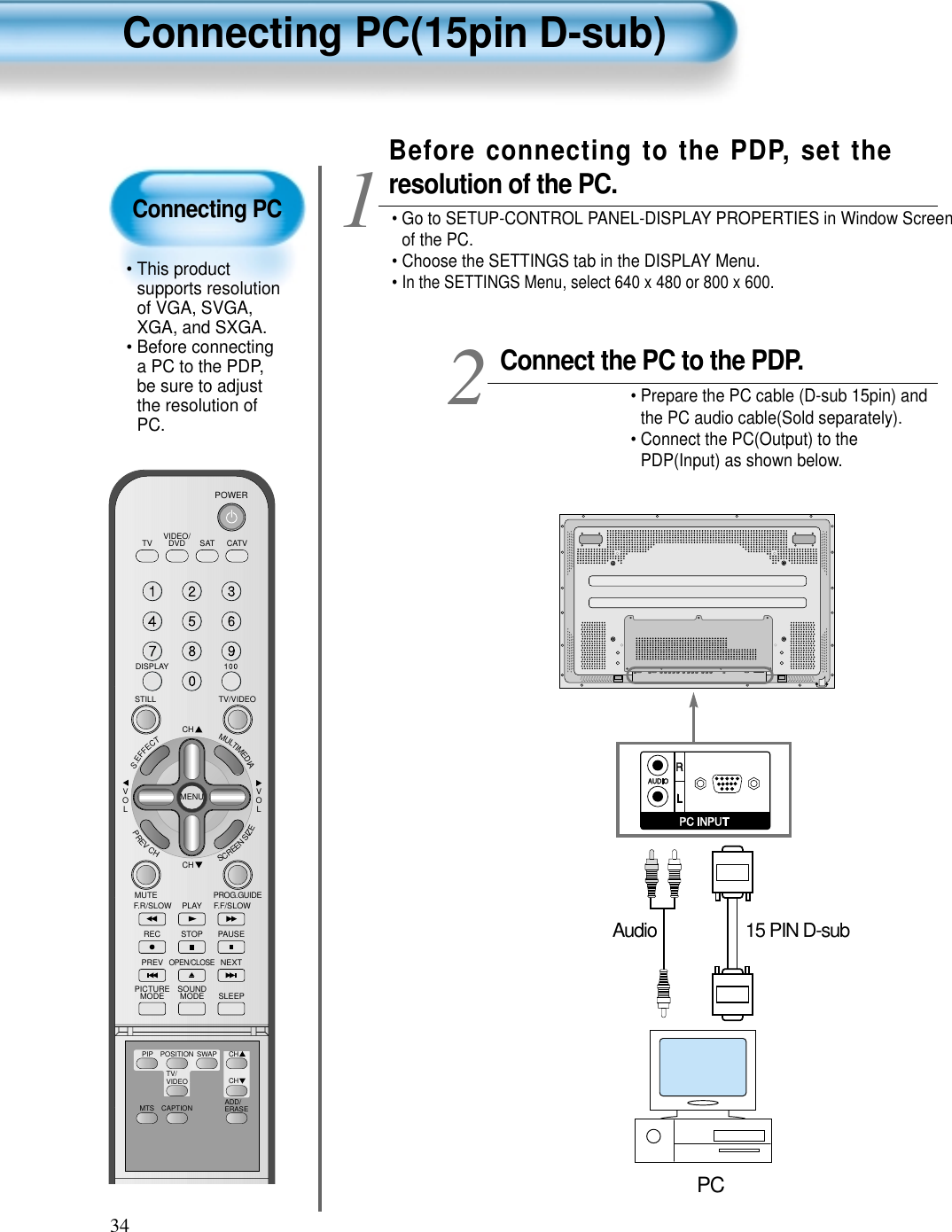 Connecting PC&bull; This productsupports resolutionof VGA, SVGA,XGA, and SXGA.&bull; Before connectinga PC to the PDP,be sure to adjustthe resolution ofPC.Connecting PC(15pin D-sub)34VIDEO/DVD SATTV CATVDISPLAYTV/VIDEOSTILLCHCHVOLVOLMULTIMEDIAS.EFFECTMENUPREVCHSCREENSIZEMUTE PROG.GUIDEF.F/SLOWPLAYF.R/SLOWREC STOP PAUSEPREVOPEN/CLOSENEXTPICTUREMODE SOUNDMODE SLEEPPOWERMTS CAPTIONPIP POSITION SWAPTV/VIDEOADD/ERASECHCHConnect the PC to the PDP.&bull; Prepare the PC cable (D-sub 15pin) andthe PC audio cable(Sold separately).&bull; Connect the PC(Output) to thePDP(Input) as shown below. 2Before connecting to the PDP, set theresolution of the PC.&bull; Go to SETUP-CONTROL PANEL-DISPLAY PROPERTIES in Window Screenof the PC.&bull; Choose the SETTINGS tab in the DISPLAY Menu.&bull; In the SETTINGS Menu, select 640 x 480 or 800 x 600.115 PIN D-subAudioPC