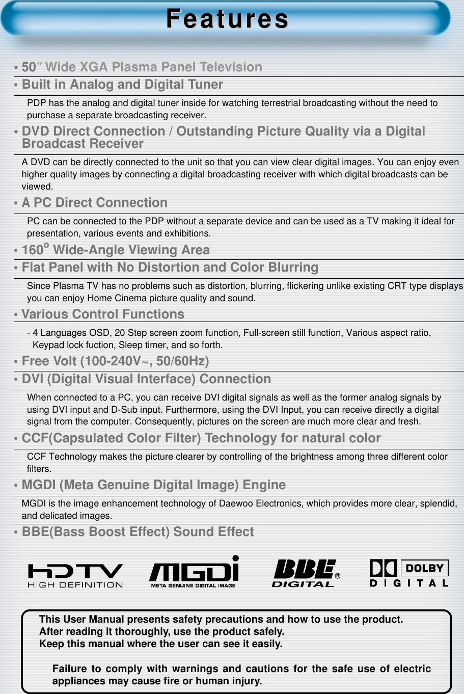 This User Manual presents safety precautions and how to use the product.After reading it thoroughly, use the product safely.Keep this manual where the user can see it easily.Failure to comply with warnings and cautions for the safe use of electricappliances may cause ﬁre or human injury.&bull;50&rdquo;Wide XGA Plasma Panel Television&bull;Built in Analog and Digital TunerPDP has the analog and digital tuner inside for watching terrestrial broadcasting without the need topurchase a separate broadcasting receiver.&bull; DVD Direct Connection / Outstanding Picture Quality via a DigitalBroadcast ReceiverA DVD can be directly connected to the unit so that you can view clear digital images. You can enjoy evenhigher quality images by connecting a digital broadcasting receiver with which digital broadcasts can beviewed.&bull;A PC Direct ConnectionPC can be connected to the PDP without a separate device and can be used as a TV making it ideal forpresentation, various events and exhibitions.&bull;160oWide-Angle Viewing Area&bull;Flat Panel with No Distortion and Color BlurringSince Plasma TV has no problems such as distortion, blurring, ﬂickering unlike existing CRT type displaysyou can enjoy Home Cinema picture quality and sound.&bull; Various Control Functions- 4 Languages OSD, 20 Step screen zoom function, Full-screen still function, Various aspect ratio,Keypad lock fuction, Sleep timer, and so forth.&bull;Free Volt (100-240V~, 50/60Hz)&bull;DVI (Digital Visual Interface) ConnectionWhen connected to a PC, you can receive DVI digital signals as well as the former analog signals byusing DVI input and D-Sub input. Furthermore, using the DVI Input, you can receive directly a digitalsignal from the computer. Consequently, pictures on the screen are much more clear and fresh.&bull;CCF(Capsulated Color Filter) Technology for natural colorCCF Technology makes the picture clearer by controlling of the brightness among three different colorﬁlters.&bull;MGDI (Meta Genuine Digital Image) EngineMGDI is the image enhancement technology of Daewoo Electronics, which provides more clear, splendid,and delicated images.&bull;BBE(Bass Boost Effect) Sound EffectFeaturesFeatures