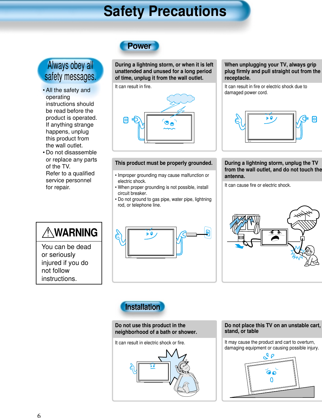 Always obey all safety messages.&bull; All the safety andoperatinginstructions shouldbe read before theproduct is operated.If anything strangehappens, unplugthis product fromthe wall outlet.&bull; Do not disassembleor replace any partsof the TV.Refer to a qualiﬁedservice personnelfor repair.Safety Precautions6WARNINGYou can be deador seriouslyinjured if you donot followinstructions.During a lightning storm, or when it is leftunattended and unused for a long periodof time, unplug it from the wall outlet.It can result in ﬁre.When unplugging your TV, always gripplug ﬁrmly and pull straight out from thereceptacle.It can result in ﬁre or electric shock due todamaged power cord.This product must be properly grounded.&bull; Improper grounding may cause malfunction orelectric shock.&bull; When proper grounding is not possible, installcircuit breaker.&bull; Do not ground to gas pipe, water pipe, lightningrod, or telephone line.During a lightning storm, unplug the TVfrom the wall outlet, and do not touch theantenna.It can cause ﬁre or electric shock.PowerInstallationDo not use this product in theneighborhood of a bath or shower.It can result in electric shock or ﬁre.Do not place this TV on an unstable cart,stand, or tableIt may cause the product and cart to overturn,damaging equipment or causing possible injury.