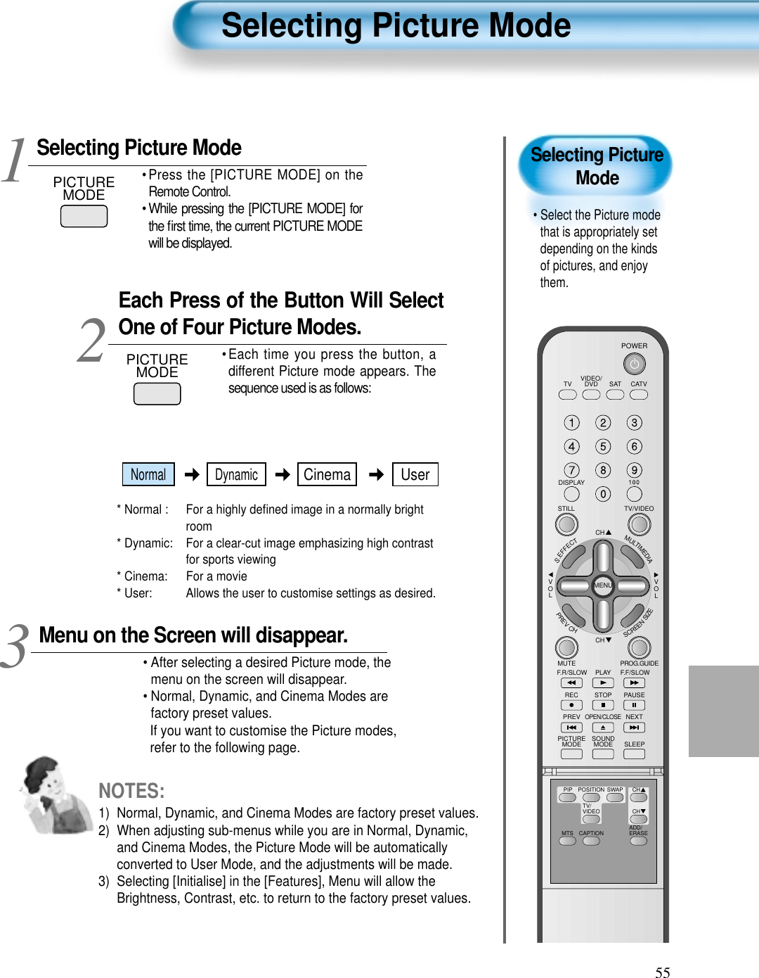 55Selecting PictureMode&bull; Select the Picture modethat is appropriately setdepending on the kindsof pictures, and enjoythem.Selecting Picture ModePICTUREMODE&bull; Press the [PICTURE MODE] on theRemote Control.&bull; While pressing the [PICTURE MODE] forthe ﬁrst time, the current PICTURE MODEwill be displayed.Each Press of the Button Will SelectOne of Four Picture Modes.&bull; Each time you press the button, adifferent Picture mode appears. Thesequence used is as follows:* Normal :  For a highly deﬁned image in a normally brightroom* Dynamic:  For a clear-cut image emphasizing high contrastfor sports viewing* Cinema:  For a movie* User:  Allows the user to customise settings as desired.  Menu on the Screen will disappear.&bull; After selecting a desired Picture mode, themenu on the screen will disappear. &bull; Normal, Dynamic, and Cinema Modes arefactory preset values.If you want to customise the Picture modes,refer to the following page.3 12Selecting Picture ModeNOTES:1)  Normal, Dynamic, and Cinema Modes are factory preset values.2)  When adjusting sub-menus while you are in Normal, Dynamic,and Cinema Modes, the Picture Mode will be automaticallyconverted to User Mode, and the adjustments will be made.3)  Selecting [Initialise] in the [Features], Menu will allow theBrightness, Contrast, etc. to return to the factory preset values.PICTUREMODEVIDEO/DVD SATTV CATVDISPLAYTV/VIDEOSTILLCHCHVOLVOLMULTIMEDIAS.EFFECTMENUPREVCHSCREENSIZEMUTE PROG.GUIDEF.F/SLOWPLAYF.R/SLOWREC STOP PAUSEPREVOPEN/CLOSENEXTPICTUREMODE SOUNDMODE SLEEPPOWERMTS CAPTIONPIP POSITION SWAPTV/VIDEOADD/ERASECHCHNormal DynamicCinema User