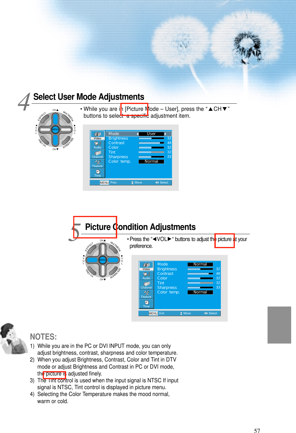 57Select User Mode AdjustmentsPicture Condition Adjustments&bull; Press the &ldquo; VOL &rdquo;buttons to adjust the picture at yourpreference.45VideoChannelMENUAudioFeatureTimePrev. Move SelectNormalUserModeBrightnessContrastColorTintSharpnessColor temp.VideoChannelMENUAudioFeatureTimeExit Move SelectNormalNormalModeBrightnessContrastColorTintSharpnessColor temp.&bull; While you are in [Picture Mode &ndash; User], press the &ldquo; CH &rdquo;buttons to select  a speciﬁc adjustment item.NOTES:1)  While you are in the PC or DVI INPUT mode, you can onlyadjust brightness, contrast, sharpness and color temperature.2)  When you adjust Brightness, Contrast, Color and Tint in DTVmode or adjust Brightness and Contrast in PC or DVI mode,the picture is adjusted ﬁnely.3)  The Tint control is used when the input signal is NTSC If inputsignal is NTSC, Tint control is displayed in picture menu. 4)  Selecting the Color Temperature makes the mood normal,warm or cold.CHCHVOLVOLMULTIMEDIAS.EFFECTMENUPREVCHSCREENSIZECHCHVOLVOLMULTIMEDIAS.EFFECTMENUPREVCHSCREENSIZE