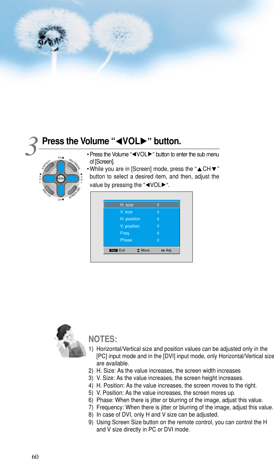 60Press the Volume &ldquo; VOL &rdquo;button.&bull; Press the Volume &ldquo; VOL &rdquo;button to enter the sub menuof [Screen].&bull; While you are in [Screen] mode, press the &ldquo; CH &rdquo;button to select a desired item, and then, adjust thevalue by pressing the &ldquo; VOL &rdquo;.3 Move Adj.SizeExit00000H. sizeV. sizeH. positionV. positionFreq.Phase0NOTES:1)  Horizontal/Vertical size and position values can be adjusted only in the[PC] input mode and in the [DVI] input mode, only Horizontal/Vertical sizeare available.2)  H. Size: As the value increases, the screen width increases3)  V. Size: As the value increases, the screen height increases.4)  H. Position: As the value increases, the screen moves to the right.5)  V. Position: As the value increases, the screen mores up.6)  Phase: When there is jitter or blurring of the image, adjust this value.7)  Frequency: When there is jitter or blurring of the image, adjust this value.8)  In case of DVI, only H and V size can be adjusted.9)  Using Screen Size button on the remote control, you can control the Hand V size directly in PC or DVI mode.CHCHVOLVOLMULTIMEDIAS.EFFECTMENUPREVCHSCREENSIZE
