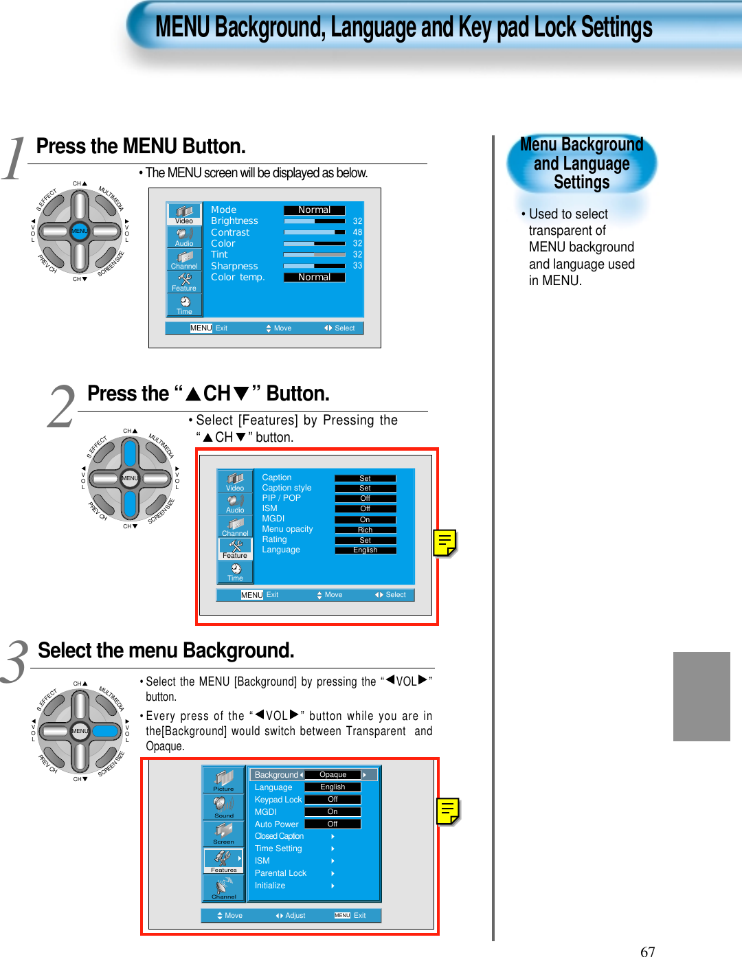 67Menu Backgroundand LanguageSettings&bull; Used to selecttransparent ofMENU backgroundand language usedin MENU.  Press the MENU Button.CHCHVOLVOLMULTIMEDIAS.EFFECTMENUPREVCHSCREENSIZE&bull; The MENU screen will be displayed as below.Press the &ldquo; CH &rdquo; Button. &bull; Select [Features] by Pressing the&ldquo; CH &rdquo; button. Select the menu Background.&bull; Select the MENU [Background] by pressing the &ldquo; VOL &rdquo;button.&bull; Every press of the &ldquo; VOL &rdquo; button while you are inthe[Background] would switch between Transparent  andOpaque.3 12MENU Background, Language and Key pad Lock SettingsVideoChannelMENUAudioFeatureTimeExit Move SelectNormalNormalModeBrightnessContrastColorTintSharpnessColor temp.Move Adjust MENU ExitEnglishOffOnOffPictureScreenSoundFeaturesChannelBackgroundLanguageKeypad LockMGDIAuto PowerClosed CaptionTime SettingISMParental LockInitializeOpaqueVideoChannelMENUAudioFeatureTimeExit Move SelectCaptionCaption stylePIP / POPISMMGDIMenu opacityRatingLanguageSetSetOffOffRichOnSetEnglishCHCHVOLVOLMULTIMEDIAS.EFFECTMENUPREVCHSCREENSIZECHCHVOLVOLMULTIMEDIAS.EFFECTMENUPREVCHSCREENSIZE
