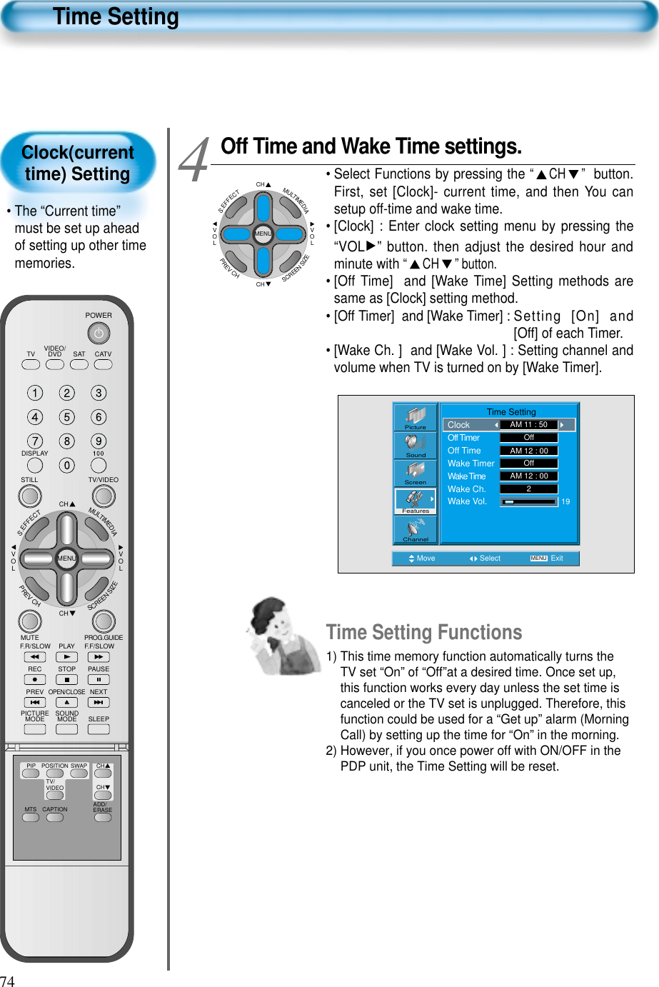 74Clock(currenttime) Setting&bull; The &ldquo;Current time&rdquo;must be set up aheadof setting up other timememories.Time SettingOff Time and Wake Time settings.&bull; Select Functions by pressing the &ldquo;CH&rdquo; button.First, set [Clock]- current time, and then You cansetup off-time and wake time.&bull; [Clock] : Enter clock setting menu by pressing the&ldquo;VOL &rdquo; button. then adjust the desired hour andminute with &ldquo; CH &rdquo; button.&bull; [Off Time]  and [Wake Time] Setting methods aresame as [Clock] setting method.&bull; [Off Timer]  and [Wake Timer] : Setting [On] and[Off] of each Timer.&bull; [Wake Ch. ]  and [Wake Vol. ] : Setting channel andvolume when TV is turned on by [Wake Timer].4Move Select MENU ExitPictureScreenSoundFeaturesChannel                Time SettingClockOff TimerOff TimeWake TimerWake TimeWake Ch.Wake Vol.AM 11 : 50OffOff192AM 12 : 00AM 12 : 00CHCHVOLVOLMULTIMEDIAS.EFFECTMENUPREVCHSCREENSIZETime Setting Functions1) This time memory function automatically turns theTV set &ldquo;On&rdquo; of &ldquo;Off&rdquo;at a desired time. Once set up,this function works every day unless the set time iscanceled or the TV set is unplugged. Therefore, thisfunction could be used for a &ldquo;Get up&rdquo; alarm (MorningCall) by setting up the time for &ldquo;On&rdquo; in the morning.2) However, if you once power off with ON/OFF in thePDP unit, the Time Setting will be reset.VIDEO/DVD SATTV CATVDISPLAYTV/VIDEOSTILLCHCHVOLVOLMULTIMEDIAS.EFFECTMENUPREVCHSCREENSIZEMUTE PROG.GUIDEF.F/SLOWPLAYF.R/SLOWREC STOP PAUSEPREVOPEN/CLOSENEXTPICTUREMODE SOUNDMODE SLEEPPOWERMTS CAPTIONPIP POSITION SWAPTV/VIDEOADD/ERASECHCH