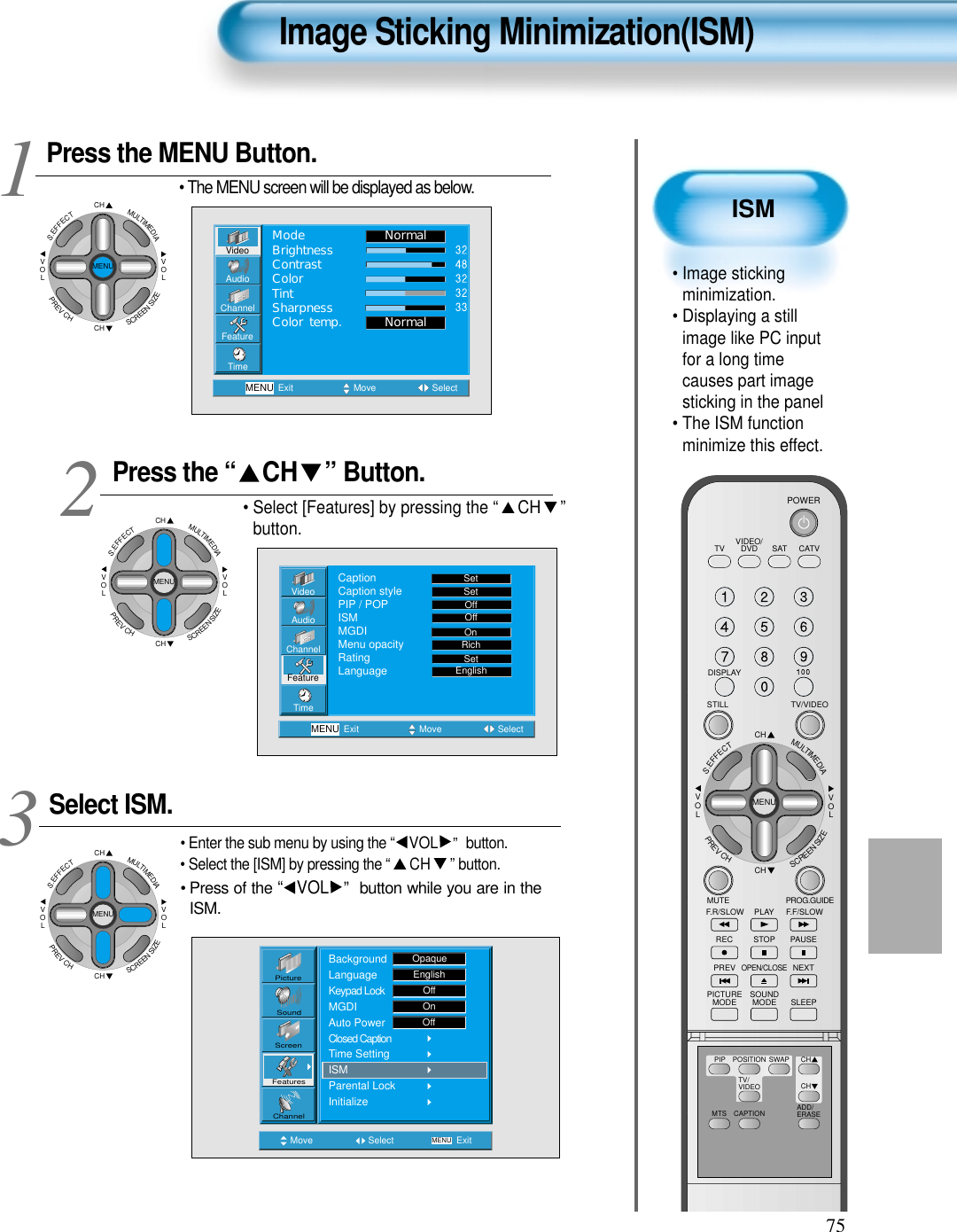 75ISM&bull; Image stickingminimization.&bull; Displaying a stillimage like PC inputfor a long timecauses part imagesticking in the panel &bull; The ISM functionminimize this effect.Image Sticking Minimization(ISM)Press the MENU Button.CHCHVOLVOLMULTIMEDIAS.EFFECTMENUPREVCHSCREENSIZE&bull; The MENU screen will be displayed as below.Press the &ldquo; CH &rdquo; Button. &bull; Select [Features] by pressing the &ldquo; CH &rdquo;button. Select ISM.&bull; Enter the sub menu by using the &ldquo; VOL &rdquo;  button.&bull; Select the [ISM] by pressing the &ldquo; CH &rdquo; button.&bull; Press of the &ldquo; VOL &rdquo; button while you are in theISM.3 12VideoChannelMENUAudioFeatureTimeExit Move SelectNormalNormalModeBrightnessContrastColorTintSharpnessColor temp.Move Select MENU ExitPictureScreenSoundFeaturesChannelBackgroundLanguageKeypad LockMGDIAuto PowerClosed CaptionTime SettingISMParental LockInitializeOpaqueEnglishOffOnOffVideoChannelMENUAudioFeatureTimeExit Move SelectCaptionCaption stylePIP / POPISMMGDIMenu opacityRatingLanguageSetSetOffOffRichOnSetEnglishCHCHVOLVOLMULTIMEDIAS.EFFECTMENUPREVCHSCREENSIZECHCHVOLVOLMULTIMEDIAS.EFFECTMENUPREVCHSCREENSIZEVIDEO/DVD SATTV CATVDISPLAYTV/VIDEOSTILLCHCHVOLVOLMULTIMEDIAS.EFFECTMENUPREVCHSCREENSIZEMUTE PROG.GUIDEF.F/SLOWPLAYF.R/SLOWREC STOP PAUSEPREVOPEN/CLOSENEXTPICTUREMODE SOUNDMODE SLEEPPOWERMTS CAPTIONPIP POSITION SWAPTV/VIDEOADD/ERASECHCH