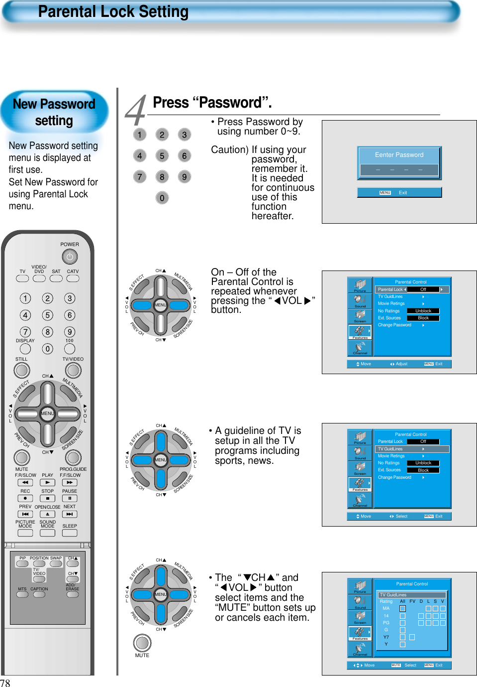 78New PasswordsettingNew Password settingmenu is displayed atﬁrst use.Set New Password forusing Parental Lockmenu.Parental Lock SettingPress &ldquo;Password&rdquo;.&bull; Press Password byusing number 0~9.Caution) If using yourpassword,remember it.It is neededfor continuoususe of thisfunctionhereafter. On &ndash; Off of theParental Control isrepeated wheneverpressing the &ldquo; VOL &rdquo;button.4 Eenter Password_      _      _      _MENU ExitMove Adjust MENU ExitPictureScreenSoundFeaturesChannel              Parental ControlParental LockTV GuidLinesMovie RetingsNo RatingsExt. SourcesChange PasswordUnblockOffBlockMove Select MENU ExitPictureScreenSoundFeaturesChannel              Parental ControlParental LockTV GuidLinesMovie RetingsNo RatingsExt. SourcesChange PasswordUnblockOffBlockMove Select MENUMUTE ExitPictureScreenSoundFeaturesChannelRatingMA14PGGY7YTV GuidLinesAll   FV   D   L   S   VParental Control&bull; The  &ldquo; CH &rdquo; and&ldquo; VOL &rdquo; buttonselect items and the&ldquo;MUTE&rdquo; button sets upor cancels each item.&bull; A guideline of TV issetup in all the TVprograms includingsports, news.CHCHVOLVOLMULTIMEDIAS.EFFECTMENUPREVCHSCREENSIZECHCHVOLVOLMULTIMEDIAS.EFFECTMENUPREVCHSCREENSIZECHCHVOLVOLMULTIMEDIAS.EFFECTMENUPREVCHSCREENSIZEMUTEVIDEO/DVD SATTV CATVDISPLAYTV/VIDEOSTILLCHCHVOLVOLMULTIMEDIAS.EFFECTMENUPREVCHSCREENSIZEMUTE PROG.GUIDEF.F/SLOWPLAYF.R/SLOWREC STOP PAUSEPREVOPEN/CLOSENEXTPICTUREMODE SOUNDMODE SLEEPPOWERMTS CAPTIONPIP POSITION SWAPTV/VIDEOADD/ERASECHCH