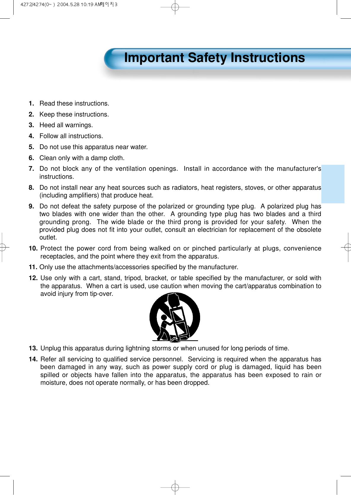1. Read these instructions.2.  Keep these instructions.3.  Heed all warnings.4.  Follow all instructions.5.  Do not use this apparatus near water.6.  Clean only with a damp cloth.7. Do not block any of the ventilation openings.  Install in accordance with the manufacturer'sinstructions.8.  Do not install near any heat sources such as radiators, heat registers, stoves, or other apparatus(including ampliﬁers) that produce heat.9.  Do not defeat the safety purpose of the polarized or grounding type plug.  A polarized plug hastwo blades with one wider than the other.  A grounding type plug has two blades and a thirdgrounding prong.  The wide blade or the third prong is provided for your safety.  When theprovided plug does not ﬁt into your outlet, consult an electrician for replacement of the obsoleteoutlet.10. Protect the power cord from being walked on or pinched particularly at plugs, conveniencereceptacles, and the point where they exit from the apparatus.11. Only use the attachments/accessories speciﬁed by the manufacturer.12. Use only with a cart, stand, tripod, bracket, or table speciﬁed by the manufacturer, or sold withthe apparatus.  When a cart is used, use caution when moving the cart/apparatus combination toavoid injury from tip-over.  13. Unplug this apparatus during lightning storms or when unused for long periods of time.14. Refer all servicing to qualiﬁed service personnel.  Servicing is required when the apparatus hasbeen damaged in any way, such as power supply cord or plug is damaged, liquid has beenspilled or objects have fallen into the apparatus, the apparatus has been exposed to rain ormoisture, does not operate normally, or has been dropped.Important Safety Instructions