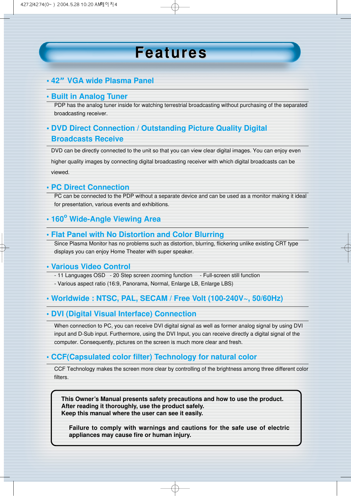 4This Owner&rsquo;s Manual presents safety precautions and how to use the product.After reading it thoroughly, use the product safely.Keep this manual where the user can see it easily.Failure to comply with warnings and cautions for the safe use of electricappliances may cause ﬁre or human injury.&bull;42&rdquo; VGA wide Plasma Panel&bull;Built in Analog TunerPDP has the analog tuner inside for watching terrestrial broadcasting without purchasing of the separatedbroadcasting receiver.&bull; DVD Direct Connection / Outstanding Picture Quality Digital Broadcasts Receive DVD can be directly connected to the unit so that you can view clear digital images. You can enjoy evenhigher quality images by connecting digital broadcasting receiver with which digital broadcasts can beviewed.&bull;PC Direct ConnectionPC can be connected to the PDP without a separate device and can be used as a monitor making it idealfor presentation, various events and exhibitions.&bull;160oWide-Angle Viewing Area&bull;Flat Panel with No Distortion and Color BlurringSince Plasma Monitor has no problems such as distortion, blurring, ﬂickering unlike existing CRT typedisplays you can enjoy Home Theater with super speaker.&bull;Various Video Control- 11 Languages OSD   - 20 Step screen zooming function     - Full-screen still function- Various aspect ratio (16:9, Panorama, Normal, Enlarge LB, Enlarge LBS)&bull;Worldwide : NTSC, PAL, SECAM / Free Volt (100-240V~, 50/60Hz)&bull;DVI (Digital Visual Interface) ConnectionWhen connection to PC, you can receive DVI digital signal as well as former analog signal by using DVIinput and D-Sub input. Furthermore, using the DVI Input, you can receive directly a digital signal of thecomputer. Consequently, pictures on the screen is much more clear and fresh.&bull;CCF(Capsulated color ﬁlter) Technology for natural colorCCF Technology makes the screen more clear by controlling of the brightness among three different colorﬁlters.FeaturesFeatures